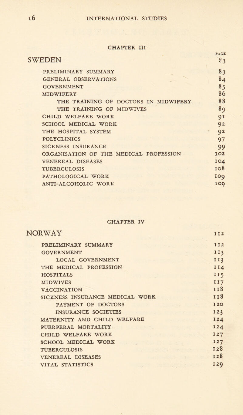 CHAPTER III PAGE SWEDEN 83 PRELIMINARY SUMMARY 83 GENERAL OBSERVATIONS _ 84 GOVERNMENT 85 MIDWIFERY 86 THE TRAINING OF DOCTORS IN MIDWIFERY 88 THE TRAINING OF MIDWIVES 89 CHILD WELFARE WORK 91 SCHOOL MEDICAL WORK 92 THE HOSPITAL SYSTEM ’ 92 POLYCLINICS 97 SICKNESS INSURANCE 99 ORGANISATION OF THE MEDICAL PROFESSION 102 VENEREAL DISEASES IO4 TUBERCULOSIS I08 PATHOLOGICAL WORK IO9 ANTI-ALCOHOLIC WORK IO9 CHAPTER IV NORWAY 112 PRELIMINARY SUMMARY 112 GOVERNMENT 113 LOCAL GOVERNMENT 113 THE MEDICAL PROFESSION II4 HOSPITALS 115 MIDWIVES 117 VACCINATION 118 SICKNESS INSURANCE MEDICAL WORK I18 PAYMENT OF DOCTORS 120 INSURANCE SOCIETIES I23 MATERNITY AND CHILD WELFARE 124 PUERPERAL MORTALITY 124 CHILD WELFARE WORK 127 SCHOOL MEDICAL WORK 127 TUBERCULOSIS 128 VENEREAL DISEASES 128 VITAL STATISTICS I 29