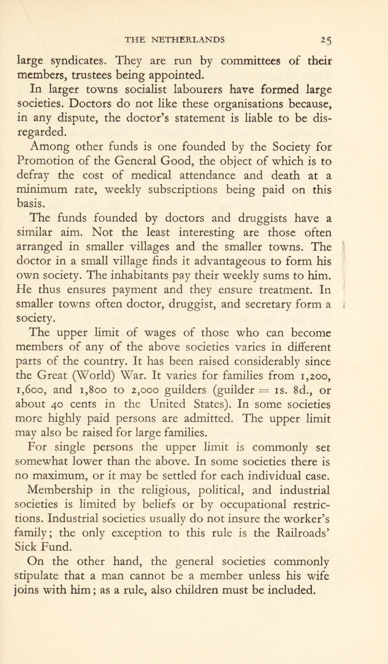 large syndicates. They are run by committees of their members, trustees being appointed. In larger towns socialist labourers have formed large societies. Doctors do not like these organisations because, in any dispute, the doctor’s statement is liable to be dis- regarded. Among other funds is one founded by the Society for Promotion of the General Good, the object of which is to defray the cost of medical attendance and death at a minimum rate, weekly subscriptions being paid on this basis. The funds founded by doctors and druggists have a similar aim. Not the least interesting are those often arranged in smaller villages and the smaller towns. The doctor in a small village finds it advantageous to form his own society. The inhabitants pay their weekly sums to him. He thus ensures payment and they ensure treatment. In smaller towns often doctor, druggist, and secretary form a society. The upper limit of wages of those who can become members of any of the above societies varies in different parts of the country. It has been raised considerably since the Great (World) War. It varies for families from 1,200, 1,600, and 1,800 to 2,000 guilders (guilder = is. 8d., or about 40 cents in the United States). In some societies more highly paid persons are admitted. The upper limit may also be raised for large families. For single persons the upper limit is commonly set somewhat lower than the above. In some societies there is no maximum, or it may be settled for each individual case. Membership in the religious, political, and industrial societies is limited by beliefs or by occupational restric- tions. Industrial societies usually do not insure the worker’s family; the only exception to this rule is the Railroads’ Sick Fund. On the other hand, the general societies commonly stipulate that a man cannot be a member unless his wife joins with him; as a rule, also children must be included.