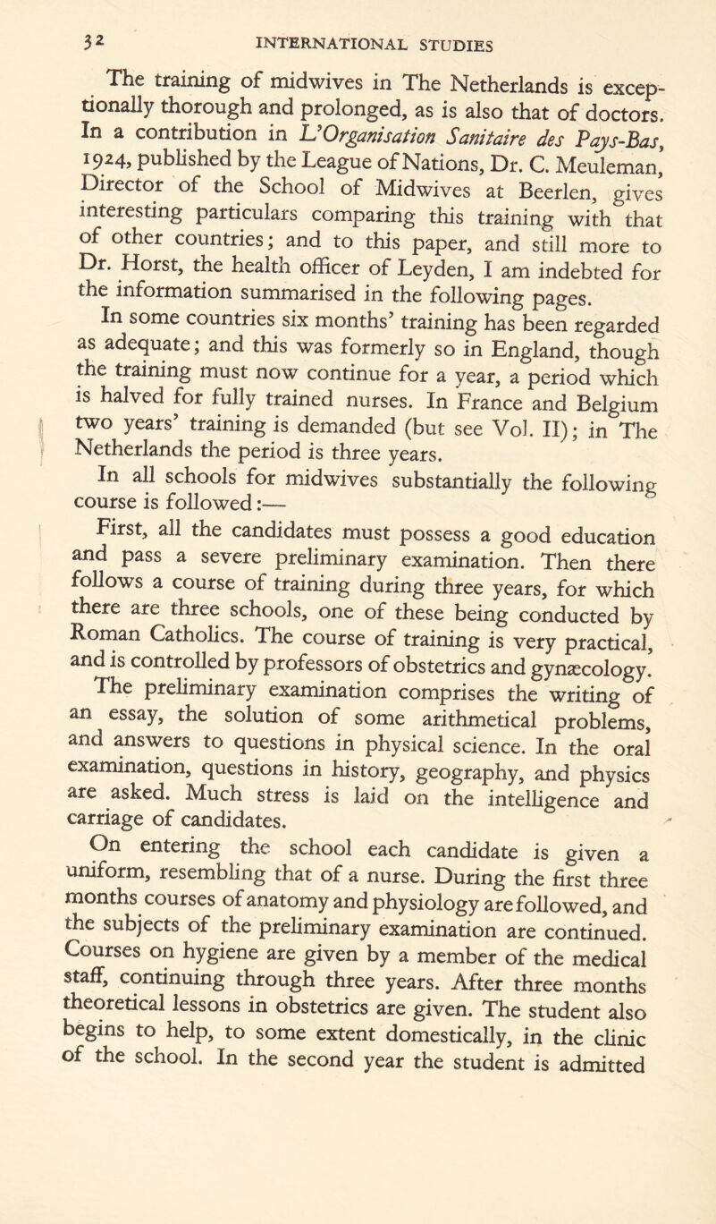 The training of midwives in The Netherlands is excep- tionaUy thorough and prolonged, as is also that of doctors. In a contribution in UOrganisation Sanitaire des Pqys-Bas, 1924, published by the League of Nations, Dr. C. Meuleman’ Director of the School of Midwives at Beerlen, gives interesting particulars comparing this training with that of other countries; and to this paper, and still more to Dr. Horst, the health officer of Leyden, I am indebted for the information summarised in the following pages. In some countries six months’ training has been regarded as adequate; and this was formerly so in England, though the training must now continue for a year, a period which is halved for fully trained nurses. In France and Belgium two years’ training is demanded (but see Vol. II); in The Netherlands the period is three years. In all schools for midwives substantially the following course is followed First, all the candidates must possess a good education and pass a severe preliminary examination. Then there follows a course of training during three years, for which there are three schools, one of these being conducted by Roman Catholics. The course of training is very practical, and is controlled by professors of obstetrics and gynaecology. The preliminary examination comprises the writing of an essay, the solution of some arithmetical problems, and answers to questions in physical science. In the oral examination, questions in history, geography, and physics are asked. Much stress is laid on the intelligence and carriage of candidates. On entering the school each candidate is given a uniform, resembling that of a nurse. During the first three months courses of anatomy and physiology are followed, and the subjects of the preliminary examination are continued. Courses on hygiene are given by a member of the medical staff, continuing through three years. After three months theoretical lessons in obstetrics are given. The student also begins to help, to some extent domestically, in the clinic of the school. In the second year the student is admitted