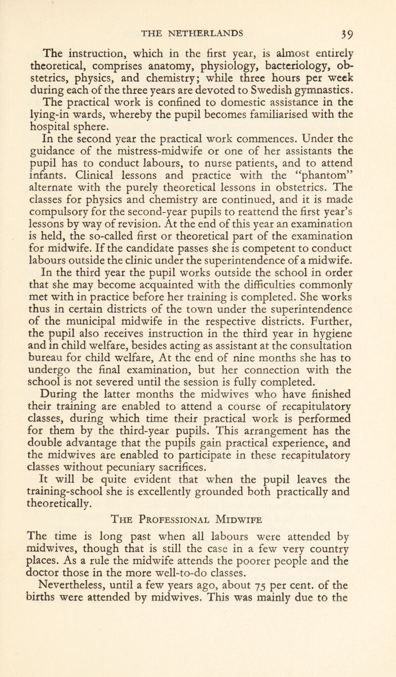 The instruction, which in the first year, is almost entirely theoretical, comprises anatomy, physiology, bacteriology, ob- stetrics, physics, and chemistry; while three hours per week during each of the three years are devoted to Swedish gymnastics. The practical work is confined to domestic assistance in the lying-in wards, whereby the pupil becomes familiarised with the hospital sphere. In the second year the practical work commences. Under the guidance of the mistress-midwife or one of her assistants the pupil has to conduct labours, to nurse patients, and to attend infants. Clinical lessons and practice with the ‘‘phantom” alternate with the purely theoretical lessons in obstetrics. The classes for physics and chemistry are continued, and it is made compulsory for the second-year pupils to reattend the first year’s lessons by way of revision. At the end of this year an examination is held, the so-called first or theoretical part of the examination for midwife. If the candidate passes she is competent to conduct labours outside the clinic under the superintendence of a midwife. In the third year the pupil works outside the school in order that she may become acquainted with the difficulties commonly met with in practice before her training is completed. She works thus in certain districts of the town under the superintendence of the municipal midwife in the respective districts. Further, the pupil also receives instruction in the third year in hygiene and in child welfare, besides acting as assistant at the consultation bureau for child welfare. At the end of nine months she has to undergo the final examination, but her connection with the school is not severed until the session is fully completed. During the latter months the midwives who have finished their training are enabled to attend a course of recapitulatory classes, during which time their practical work is performed for them by the third-year pupils. This arrangement has the double advantage that the pupils gain practical experience, and the midwives are enabled to participate in these recapitulatory classes without pecuniary sacrifices. It will be quite evident that when the pupil leaves the training-school she is excellently grounded both practically and theoretically. The Professional Midwife The time is long past when all labours were attended by midwives, though that is still the case in a few very country places. As a rule the midwife attends the poorer people and the doctor those in the more well-to-do classes. Nevertheless, until a few years ago, about 75 per cent, of the births were attended by mid wives. This was mainly due to the