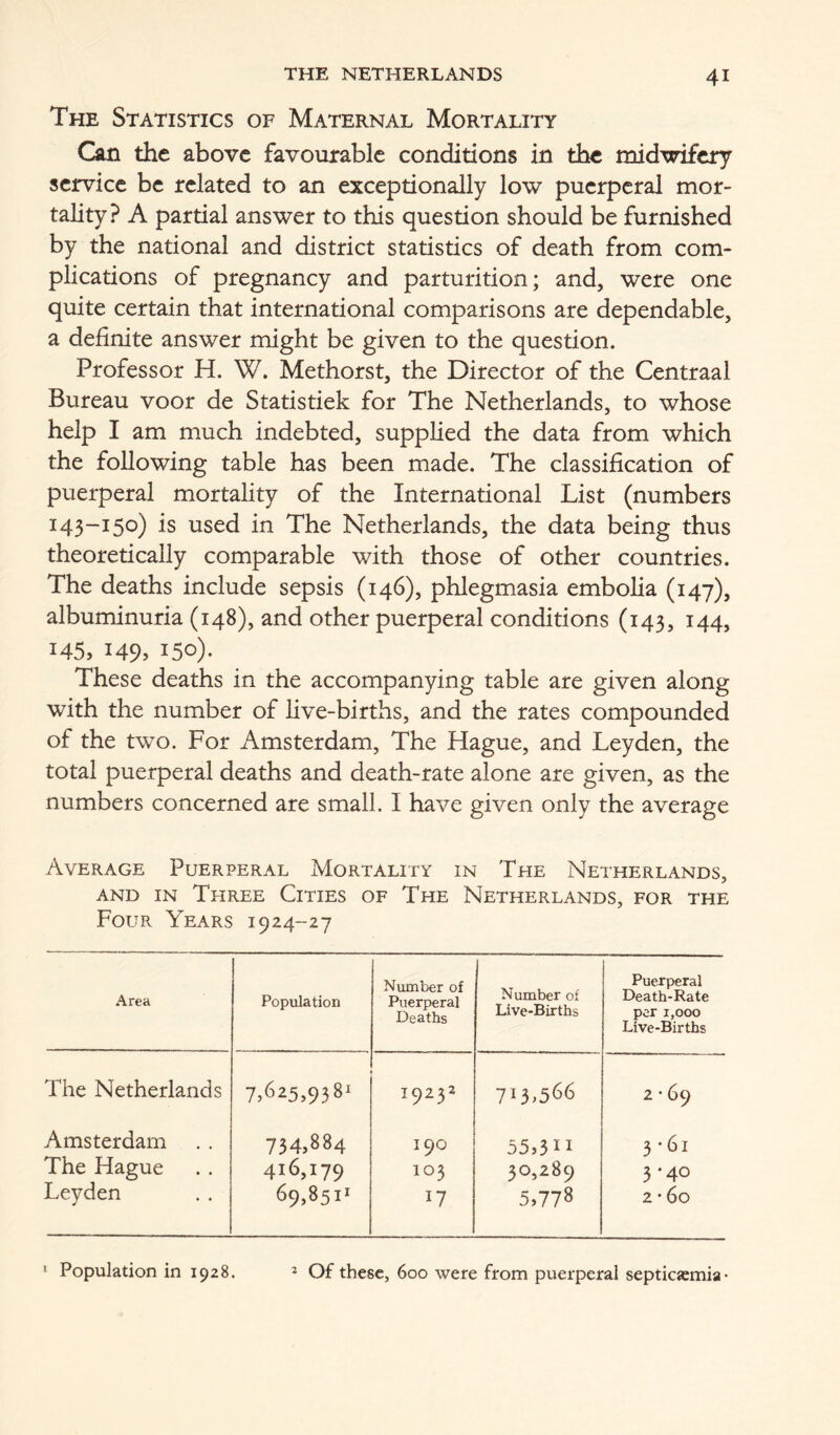 The Statistics of Maternal Mortality Gm the above favourable conditions in tbe midwifery service be related to an exceptionally low puerperal mor- tality ? A partial answer to this question should be furnished by the national and district statistics of death from com- plications of pregnancy and parturition; and, were one quite certain that international comparisons are dependable, a definite answer might be given to the question. Professor H. W. Methorst, the Director of the Centraal Bureau voor de Statistiek for The Netherlands, to whose help I am much indebted, supplied the data from which the following table has been made. The classification of puerperal mortality of the International List (numbers 143-150) is used in The Netherlands, the data being thus theoretically comparable with those of other countries. The deaths include sepsis (146), phlegmasia embolia (147), albuminuria (148), and other puerperal conditions (143, 144, 145, 149. 150)- These deaths in the accompanying table are given along with the number of live-births, and the rates compounded of the two. For Amsterdam, The Hague, and Leyden, the total puerperal deaths and death-rate alone are given, as the numbers concerned are small. I have given only the average Average Puerperal Mortality in The Netherlands, AND IN Three Cities of The Netherlands, for the Four Years 1924-27 .'^irea Population Number of Puerperal Deaths Number of Live-Births Puerperal Death-Rate per 1,000 Live-Births The Netherlands 7><325,938i 19252 713,566 2 • 69 Amsterdam 734,884 190 55,311 3 ’61 I'he Hague 416,179 103 30,289 3'40 Leyden 69,8511 17 5.778 2 • 60 J Population in 1928. 2 Of these, 600 were from puerperal septicemia •