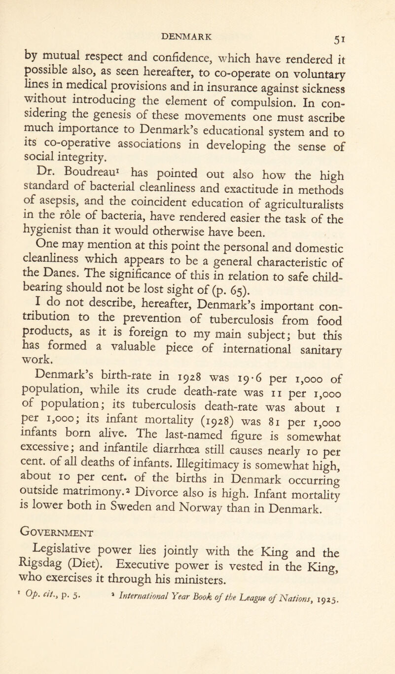 by mutual respect and confidence, which have rendered it possible also, as seen hereafter, to co-operate on voluntary lines in medical provisions and in insurance against sickness without introducing the element of compulsion. In con- sidering the genesis of these movements one must ascribe much importance to Denmark’s educational system and to its co-operative associations in developing the sense of social integrity. Dr. Boudreau^ has pointed out also how the high standard of bacterial cleanliness and exactitude in methods of asepsis, and the coincident education of agriculturalists in the role of bacteria, have rendered easier the task of the hygienist than it would otherwise have been. One may mention at this point the personal and domestic cleanliness which appears to be a general characteristic of the Danes. The significance of this in relation to safe child- bearing should not be lost sight of (p. 65). I do not describe, hereafter, Denmark’s important con- tribution to the prevention of tuberculosis from food products, as it is foreign to my main subject j but this has formed a valuable piece of international sanitary work. Denmark s birth-rate in 1^28 was 19*6 per 1,000 of population, while its crude death-rate was ii per 1,000 of population; its tuberculosis death-rate was about i per 1,000; its infant mortality (1928) was 81 per 1,000 infants born alive. The last-named figure is somewhat excessive; and infantile diarrhoea still causes nearly 10 per cent, of all deaths of infants. Illegitimacy is somewhat high, about 10 per cent, of the births in Denmark occurring outside matrimony. 2 Divorce also is high. Infant mortahty is lower both in Sweden and Norway than in Denmark. Government Legislative power lies jointly with the King and the Rigsdag (Diet). Executive power is vested in the King, who exercises it through his ministers. op. at., p. 5. a International Year Book of the League of Nations, 1925.