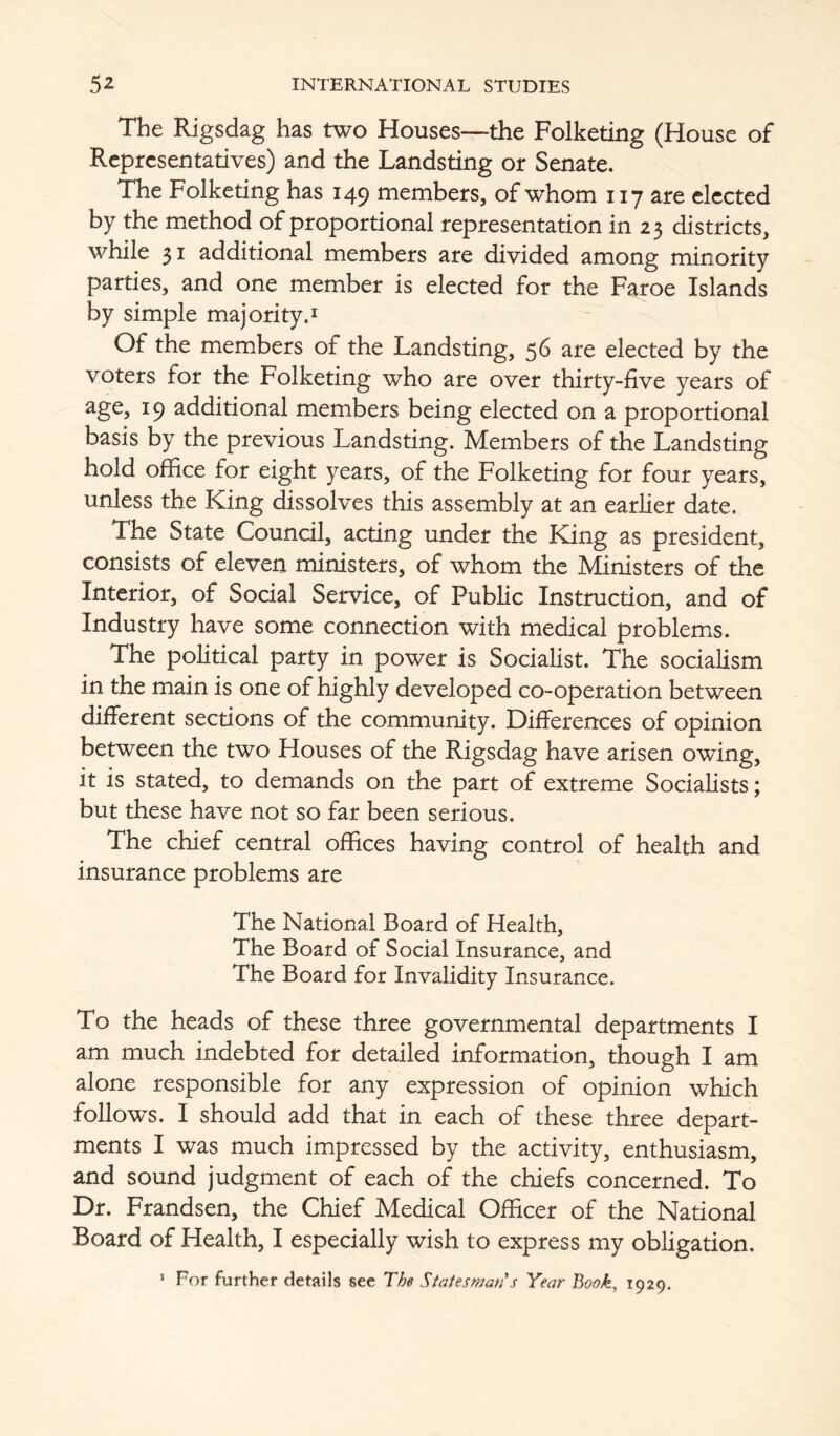 The Rigsdag has two Houses—the Folketing (House of Representatives) and the Landsting or Senate. The Folketing has 149 members, of whom 117 are elected by the method of proportional representation in 23 districts, while 31 additional members are divided among minority parties, and one member is elected for the Faroe Islands by simple majority.i Of the members of the Landsting, 56 are elected by the voters for the Folketing who are over thirty-five years of 19 additional members being elected on a proportional basis by the previous Landsting. Members of the Landsting hold office for eight years, of the Folketing for four years, unless the King dissolves this assembly at an earlier date. The State Council, acting under the King as president, consists of eleven ministers, of whom the Ministers of the Interior, of Social Service, of Public Instruction, and of Industry have some connection with medical problems. The political party in power is Socialist. The socialism in the main is one of highly developed co-operation between different sections of the community. Differences of opinion between the two Houses of the Rigsdag have arisen owing, it is stated, to demands on the part of extreme Socialists; but these have not so far been serious. The chief central offices having control of health and insurance problems are The National Board of Health, The Board of Social Insurance, and The Board for Invalidity Insurance. To the heads of these three governmental departments I am much indebted for detailed information, though I am alone responsible for any expression of opinion which follows. I should add that in each of these three depart- ments I was much impressed by the activity, enthusiasm, and sound judgment of each of the chiefs concerned. To Dr. Frandsen, the Chief Medical Officer of the National Board of Health, I especially wish to express my obligation. * For further details see The Statesman s Year Book, 1929.