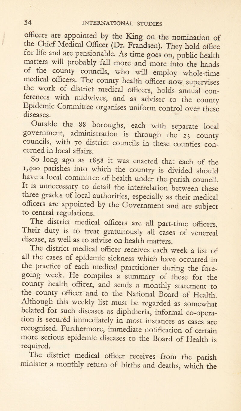 officers are appointed by the King on the nomination of the Chief Medical Officer (Dr. Frandsen). They hold office for life and are pensionable. As time goes on, public health matters will probably fall more and more into the hands of the county councils, who will employ whole-time medical officers. The county health officer now supervises the work of district medical officers, holds annual con- ferences with midwives, and as adviser to the county Epidemic Committee organises uniform control over these diseases. Outside the 88 boroughs, each with separate local government, administration is through the 23 county councils, with 70 district councils in these counties con- cerned in local affairs. So long ago as 1858 it was enacted that each of the 1,400 parishes into which the country is divided should have a local committee of health under the parish council. It is unnecessary to detail the interrelation between these three grades of local authorities, especially as their medical officers are appointed by the Government and are subject to central regulations. The district medical officers are all part-time officers. Their duty is to treat gratuitously all cases of venereal disease, as well as to advise on health matters. The district medical officer receives each week a list of all the cases of epidemic sickness which have occurred in the practice of each medical practitioner during the fore- going week. He compiles a summary of these for the county health officer, and sends a monthly statement to the county officer and to the National Board of Health. Although this weekly list must be regarded as somewhat belated for such diseases as diphtheria, informal co-opera- tion is secured immediately in most instances as cases are recognised. Furthermore, immediate notification of certain more serious epidemic diseases to the Board of Health is required. The district medical officer receives from the parish minister a monthly return of births and deaths, which the