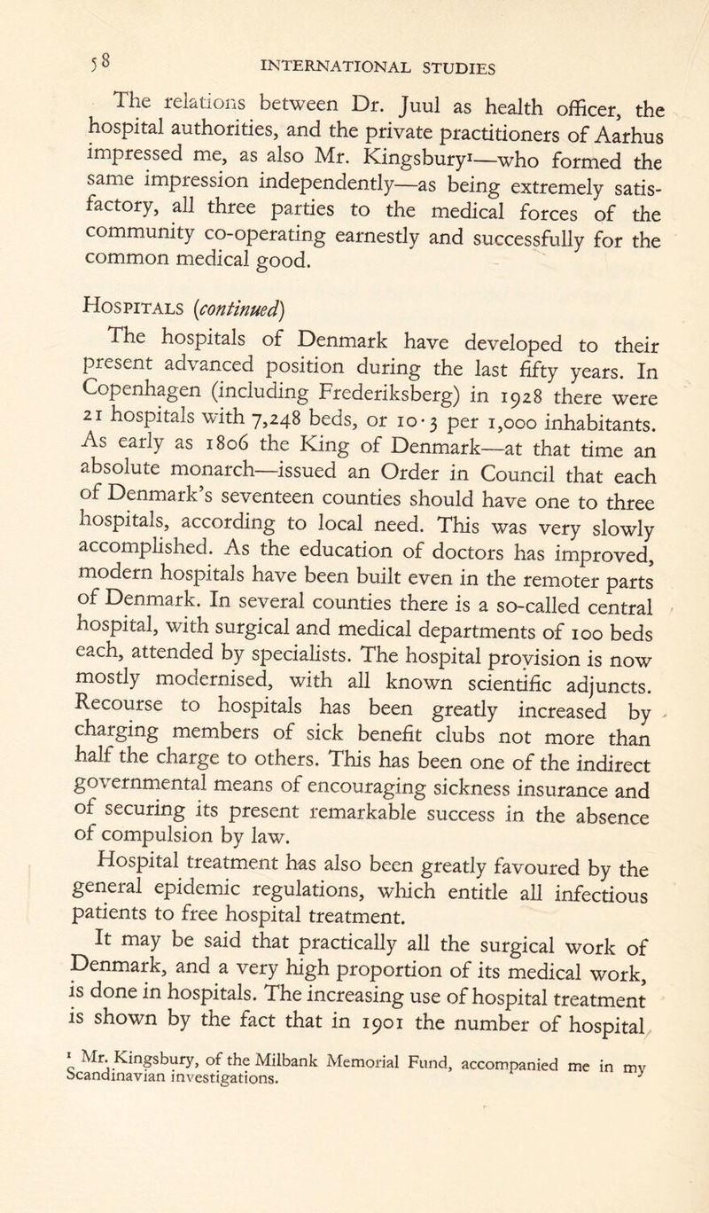 The relations between Dr. Juul as health officer, the hospital authorities, and the private practitioners of Aarhus impressed me, as also Mr. Kingsbury^—who formed the same impression independently—as being extremely satis- factory, all three parties to the medical forces of the community co-operating earnestly and successfully for the common medical good. Hospitals {continued) The hospitals of Denmark have developed to their present advanced position during the last fifty years. In Copenhagen (including Frederiksberg) in 1^28 there were 21 hospitals with 7,248 beds, or 10*3 per 1,000 inhabitants. As early as 1806 the King of Denmark—at that time an absolute monarch—issued an Order in Council that each of Denmark’s seventeen counties should have one to three hospitals, according to local need. This was very slowly accomplished. As the education of doctors has improved, modern hospitals have been built even in the remoter parts of Denmark. In several counties there is a so-called central hospital, with surgical and medical departments of 100 beds each, attended by specialists. The hospital provision is now mostly modernised, with all known scientific adjuncts. Recourse to hospitals has been greatly increased by charging members of sick benefit clubs not more than half the charge to others. This has been one of the indirect governmental means of encouraging sickness insurance and of securing its present remarkable success in the absence of compulsion by law. Hospital treatment has also been greatly favoured by the general epidemic regulations, which entitle all infectious patients to free hospital treatment. It may be said that practically all the surgical work of Denmark, and a very high proportion of its medical work, is done in hospitals. The increasing use of hospital treatment is shown by the fact that in 1901 the number of hospital^ ^ Mr. Kingsbury, of the Milbank Memorial Fund, accompanied me in mv Scandinavian investigations. ^