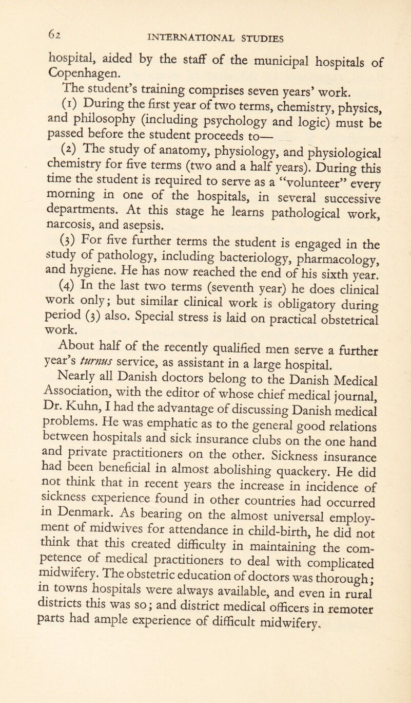 hospital, aided by the staff of the municipal hospitals of Copenhagen. The student’s training comprises seven years’ work. (i) During the first year of two terms, chemistry, physics, and philosophy (including psychology and logic) must be passed before the student proceeds to— (^) ^ The study of anatomy, physiology, and physiological chemistry for five terms (two and a half years). During this time the student is rec^uired to serve as a '^volunteer” every morning in one of the hospitals, in several successive departments. At this stage he learns pathological work, narcosis, and asepsis. ’ (3) For five further terms the student is engaged in the study of pathology, including bacteriology, pharmacology, and hygiene. He has now reached the end of his sixth year! (4) In the last two terms (seventh year) he does clinical work only j but similar clinical work is obligatory during period (3) also. Special stress is laid on practical obstetrical work. About half of the recently qualified men serve a further year’s turnus service, as assistant in a large hospital. Nearly all Danish doctors belong to the Danish Medical Association, with the editor of whose chief medical journal. Dr. Kuhn, I had the advantage of discussing Danish medical problems. He was emphatic as to the general good relations between hospitals and sick insurance clubs on the one hand and private practitioners on the other. Sickness insurance had been beneficial in almost abolishing quackery. He did not think that in recent years the increase in incidence of sickness experience found in other countries had occurred in Denmark. As bearing on the almost universal employ- ment of midwives for attendance in child-birth, he did not think that this created difficulty in maintaining the com- petence of medical practitioners to deal with compHcated midwifery. The obstetric education of doctors was thorough; in towns hospitals were always available, and even in rural districts this was so; and district medical officers in remoter parts had ample experience of difficult midwifery.