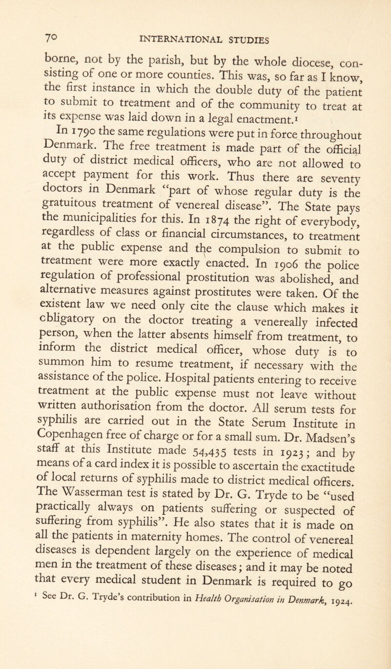 borne, not by the parish, but by the whole diocese, con- sisting of one or more counties. This was, so far as I know, the first instance in which the double duty of the patient to submit to treatment and of the community to treat at its expense W3^s laid down in a legal enactment.^ In 1790 the same regulations were put in force throughout Denmark. The free treatment is made part of the official duty of district medical officers, who are not allowed to accept payment for this work. Thus there are seventy doctors in Denmark ‘‘part of whose regular duty is the gratuitous treatment of venereal disease”. The State pays the municipalities for this. In 1874 the right of everybody, regardless of class or financial circumstances, to treatment at the public expense and the compulsion to submit to treatment were more exactly enacted. .In 1906 the police regulation of professional prostitution was abolished, and alternative measures against prostitutes were taken. Of the existent law we need only cite the clause which makes it obligatory on the doctor treating a venereally infected person, when the latter absents himself from treatment, to the district medical officer, whose duty is to summon him to resume treatment, if necessary with the assistance of the police. Hospital patients entering to receive treatment at the public expense must not leave without written authorisation from the doctor. All serum tests for syphilis are carried out in the State Serum Institute in Copenhagen free of charge or for a small sum. Dr. Madsen’s staff at this Institute made 54,435 tests in 1923; and by means of a card index it is possible to ascertain the exactitude of local returns of syphilis made to district medical officers. The Wasserman test is stated by Dr. G. Tryde to be “used practically always on patients suffering or suspected of suffering from syphihs”. He also states that it is made on all the patients in maternity homes. The control of venereal diseases is dependent largely on the experience of medical men in the treatment of these diseases; and it may be noted that every medical student in Denmark is required to go * See Dr. G. Tryde’s contribution in Health Organisation in Denmark^ 1924.