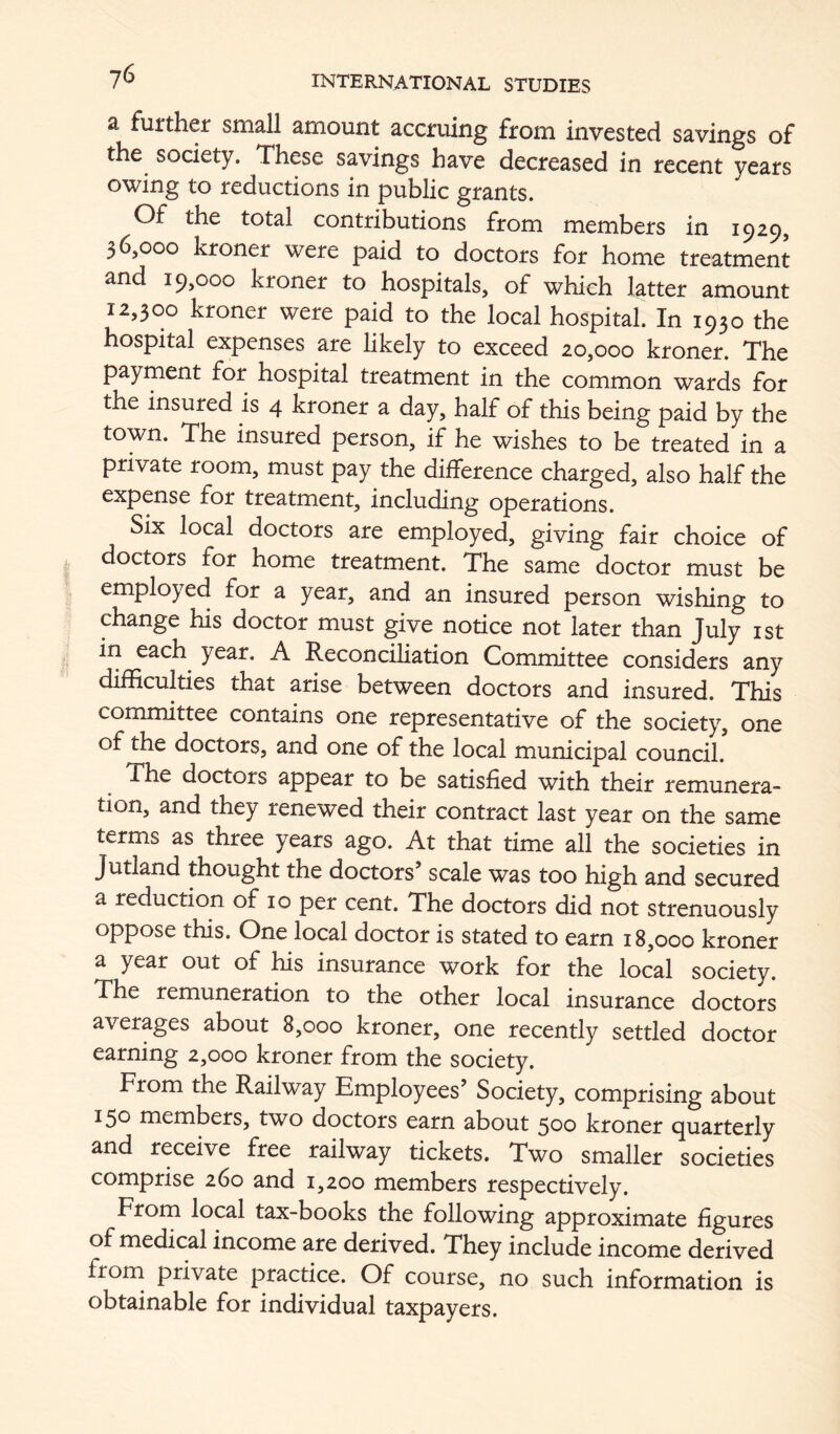 a further small amount accruing from invested savings of the society. These savings have decreased in recent years owing to reductions in public grants. Of the total contributions from members in 1929, 36,000 kroner were paid to doctors for home treatment and 19,000 kroner to hospitals, of which latter amount 12,300 kroner were paid to the local hospital. In 1930 the hospital expenses are likely to exceed 20,000 kroner. The payment for hospital treatment in the common wards for the insured is 4 kroner a day, half of this being paid by the town. The insured person, if he wishes to be treated in a private room, must pay the difference charged, also half the expense for treatment, including operations. Six local doctors are employed, giving fair choice of doctors for home treatment. The same doctor must be employed for a year, and an insured person wishing to change his doctor must give notice not later than July ist in each^ year. A Reconciliation Committee considers any difficulties that arise between doctors and insured. This committee contains one representative of the society, one of the doctors, and one of the local municipal council. doctors appear to be satisfied with their remunera- tion, and they renewed their contract last year on the same terms as three years ago. At that time all the societies in Jutland thought the doctors’ scale was too high and secured a reduction of 10 per cent. The doctors did not strenuously oppose this. One local doctor is stated to earn 18,000 kroner a year out of his insurance work for the local society. The remuneration to the other local insurance doctors averages about 8,000 kroner, one recently settled doctor earning 2,000 kroner from the society. From the Railway Employees’ Society, comprising about 150 members, two doctors earn about 500 kroner quarterly and receive free railway tickets. Two smaller societies comprise 260 and 1,200 members respectively. From local tax-books the following approximate figures of medical income are derived. They include income derived from private practice. Of course, no such information is obtainable for individual taxpayers.