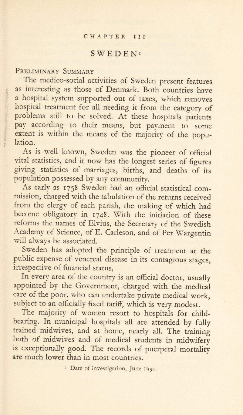 SWEDEN^ Preliminary Summary The medico-social activities of Sweden present features as interesting as those of Denmark. Both countries have a hospital system supported out of taxes, which removes hospital treatment for all needing it from the category of problems still to be solved. At these hospitals patients pay according to their means, but payment to some extent is within the means of the majority of the popu- 4 • A. A. lation. As is well known, Sweden was the pioneer of official vital statistics, and it now has the longest series of figures giving statistics of marriages, births, and deaths of its population possessed by any community. As early as 1758 Sweden had an official statistical com- mission, charged with the tabulation of the returns received from the clergy of each parish, the making of which had become obligatory in 1748. With the initiation of these reforms the names of Elvius, the Secretary of the Swedish Academy of Science, of E. Carleson, and of Per Wargentin will always be associated. Sweden has adopted the principle of treatment at the public expense of venereal disease in its contagious stages, irrespective of financial status. In every area of the country is an official doctor, usually appointed by the Government, charged with the medical care of the poor, who can undertake private medical work, subject to an officially fixed tariff, which is very modest. The majority of women resort to hospitals for child- bearing. In municipal hospitals all are attended by fully trained midwives, and at home, nearly all. The training both of midwives and of medical students in midwifery is exceptionally good. The records of puerperal mortality are much lower than in most countries. * Date of investigation, June 1930,