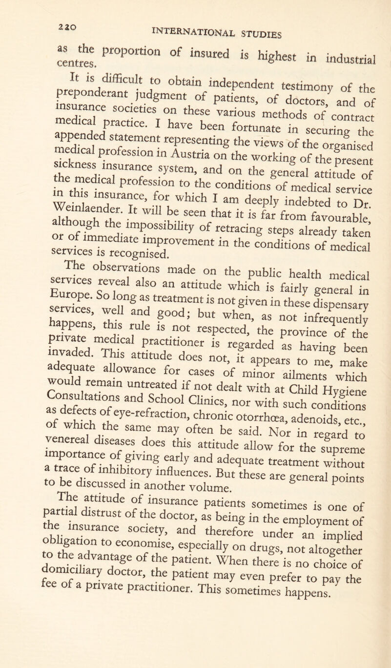 cL«s. is Wghest in industrial orJunnH^j®r-* f independent testimony of the preponderant judgment of patients, of doctors and of insurance societies on these various methods of c^^ SoenJ f ^ in securing the medical profession in Austria on%he working of the fre nt the medical system, and on the general attitude of me medical profession to the conditions of medical service m his insurance, for which I am deeply indebted oT Weinlaender. It will be seen that it is far from favouraSe oug the impossibility of retracing steps already taken Of servkes°revedir' ^i* niedical services reveal also an attitude which is fairly general in se^ket ^w^n”® «eatment is not given in thes^e dispensary Z7ens’ Thf Tl infrequently nrk^rr’ ^ ^ respected, the province of the fnvlded T? ’^Sarded as having been invaded. This attitude does not, it appears to me make wouTd'f ^ “““ ailments wWch as defects of eye-refraction, chronic otorrhcea, adenoids etc of which the same may often be said. Nor in rega;d Jo venereal diseases does this attitude allow for the supreme a^farerfTnhibfr^”® adequate treatment without f A !i“ ^ j P influences. But these are general points to be discussed in another volume. ^ The atutude of insurance patients sometimes is one of partial distrust of the doctor, as being in the employment of obligadrm an implied to the to econoimse, especially on drugs, not altogether to the advantage of the patient. When there is no choice of fee'll* oetor, the patient may even prefer to pay the fee of a private practitioner. This sometimes happens.