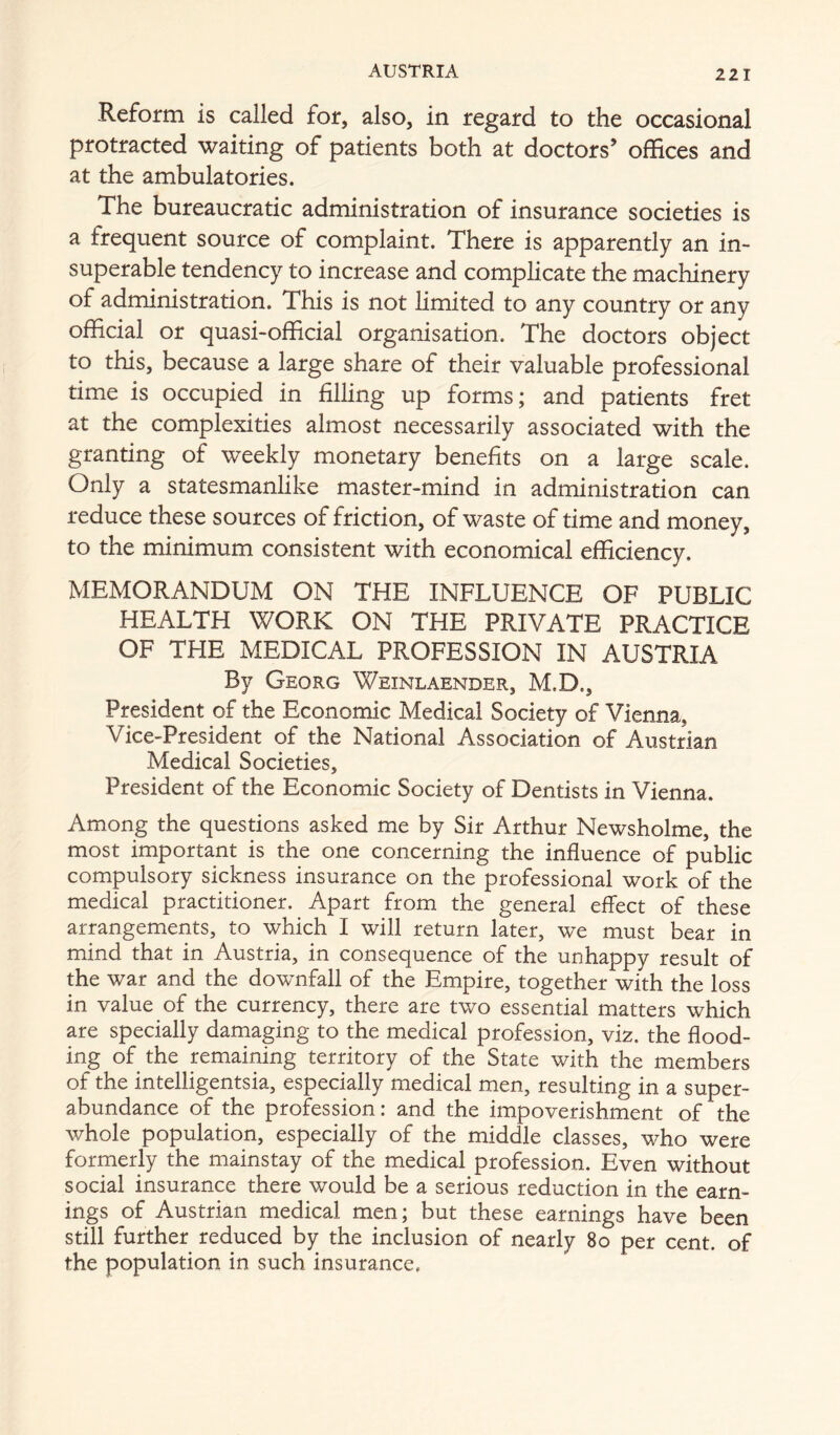 Reform is called for, also, in regard to the occasional protracted waiting of patients both at doctors’ offices and at the ambulatories. The bureaucratic administration of insurance societies is a frequent source of complaint. There is apparently an in- superable tendency to increase and complicate the machinery of administration. This is not limited to any country or any official or quasi-official organisation. The doctors object to this, because a large share of their valuable professional time is occupied in filling up forms; and patients fret at the complexities almost necessarily associated with the granting of weekly monetary benefits on a large scale. Only a statesmanlike master-mind in administration can reduce these sources of friction, of waste of time and money, to the minimum consistent with economical efficiency. MEMORANDUM ON THE INFLUENCE OF PUBLIC HEALTH WORK ON THE PRIVATE PRACTICE OF THE MEDICAL PROFESSION IN AUSTRIA By Georg Weinlaender, M.D., President of the Economic Medical Society of Vienna, Vice-President of the National Association of Austrian Medical Societies, President of the Economic Society of Dentists in Vienna. Among the questions asked me by Sir Arthur Newsholme, the most important is the one concerning the influence of public compulsory sickness insurance on the professional work of the medical practitioner. Apart from the general effect of these arrangements, to which I will return later, we must bear in mind that in Austria, in consequence of the unhappy result of the war and the downfall of the Empire, together with the loss in value of the currency, there are two essential matters which are specially damaging to the medical profession, viz. the flood- ing of the remaining territory of the State with the members of the intelligentsia, especially medical men, resulting in a super- abundance of the profession: and the impoverishment of the whole population, especially of the middle classes, who were formerly the mainstay of the medical profession. Even without social insurance there would be a serious reduction in the earn- ings of Austrian medical men; but these earnings have been still further reduced by the inclusion of nearly 8o per cent, of the population in such insurance.