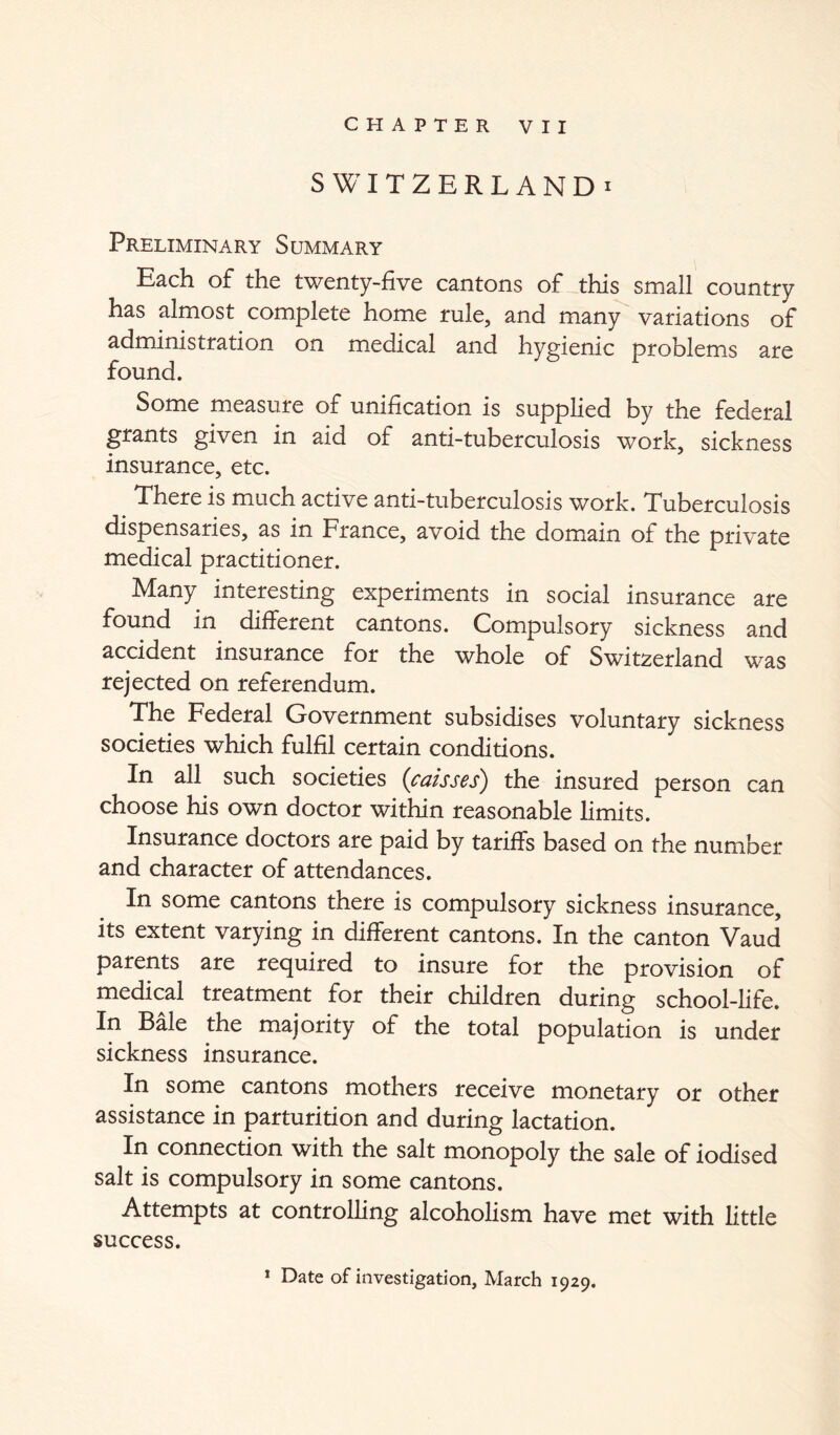 SWITZERLAND! Preliminary Summary Each of the twenty-five cantons of this small country has almost complete home rule, and many variations of administration on medical and hygienic problems are found. Some measure of unification is supplied by the federal grants given in aid of anti-tuberculosis work, sickness insurance, etc. There is much active anti-tuberculosis work. Tuberculosis dispensaries, as in France, avoid the domain of the private medical practitioner. Many interesting experiments in social insurance are found in different cantons. Compulsory sickness and accident insurance for the whole of Switzerland was rejected on referendum. The Federal Government subsidises voluntary sickness societies which fulfil certain conditions. In all such societies {caisses) the insured person can choose his own doctor within reasonable limits. Insurance doctors are paid by tariffs based on the number and character of attendances. In some cantons there is compulsory sickness insurance, its extent varying in different cantons. In the canton Vaud parents are required to insure for the provision of medical treatment for their children during school-life. In Bale the majority of the total population is under sickness insurance. In some cantons mothers receive monetary or other assistance in parturition and during lactation. In connection with the salt monopoly the sale of iodised salt is compulsory in some cantons. Attempts at controlling alcoholism have met with little success. * Date of investigation, March 1929.