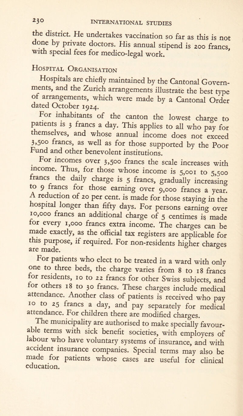 the district. He undertakes vaccination so far as this is not done by private doctors. His annual stipend is 200 francs with special fees for medico-legal work. Hospital Organisation Hospitals are chiefly maintained by the Cantonal Govern- ments, and the Zurich arrangements illustrate the best type of arrangements, which were made by a Cantonal Order dated October 1924. For inhabitants of the canton the lowest charge to Indents is 3 francs a day. This applies to all who pay for themselves, and whose annual income does not exceed 3,500 francs, as well as for those supported by the Poor Fund and other benevolent institutions. ^ For incomes over 3,500 francs the scale increases with income. Thus, for those whose income is 5,001 to 5,500 francs the daily charge is 5 francs, gradually increasing earning over 9,000 francs a year. A reduction of 20 per cent, is made for those staying in the hospital longer than fifty days. For persons earning over 10,000 francs an additional charge of 5 centimes is made for every 1,000 francs extra income. The charges can be made exactly, as the official tax registers are applicable for this purpose, if required. For non-residents higher charges are made. ® For patients who elect to be treated in a ward with only one to three beds, the charge varies from 8 to i8 francs or residents, lo to 22 francs for other Swiss subjects, and or others 18 to 30 francs. These charges include medical attendance. Another class of patients is received who pay 10 to 25 francs a day, and pay separately for medical attendance. For children there are modified charges. The municipality are authorised to make specially favour- able terms with sick benefit societies, with employers of labour who have voluntary systems of insurance, and with accident insurance companies. Special terms may also be made for patients whose cases are useful for clinical education.
