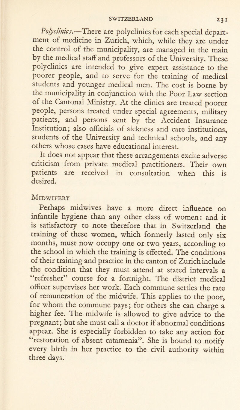 Voljclinics.—There are polyclinics for each special depart- ment of medicine in Zurich, which, while they are under the control of the municipality, are managed in the main by the medical staff and professors of the University. These polyclinics are intended to give expert assistance to the poorer people, and to serve for the training of medical students and younger medical men. The cost is borne by the municipality in conjunction with the Poor Law section of the Cantonal Ministry. At the clinics are treated poorer people, persons treated under special agreements, military patients, and persons sent by the Accident Insurance Institution; also officials of sickness and care institutions, students of the University and technical schools, and any others whose cases have educational interest. It does not appear that these arrangements excite adverse criticism from private medical practitioners. Their own patients are received in consultation when this is desired. Midwifery Perhaps midwives have a more direct influence on infantile hygiene than any other class of women: and it is satisfactory to note therefore that in Switzerland the training of these women, which formerly lasted only six months, must now occupy one or two years, according to the school in which the training is effected. The conditions of their training and practice in the canton of Zurich include the condition that they must attend at stated intervals a “refresher” course for a fortnight. The district medical officer supervises her work. Each commune settles the rate of remuneration of the midwife. This applies to the poor, for whom the commune pays; for others she can charge a higher fee. The midwife is allowed to give advice to the pregnant; but she must call a doctor if abnormal conditions appear. She is especially forbidden to take any action for “restoration of absent catamenia”. She is bound to notify every birth in her practice to the civil authority within three days.