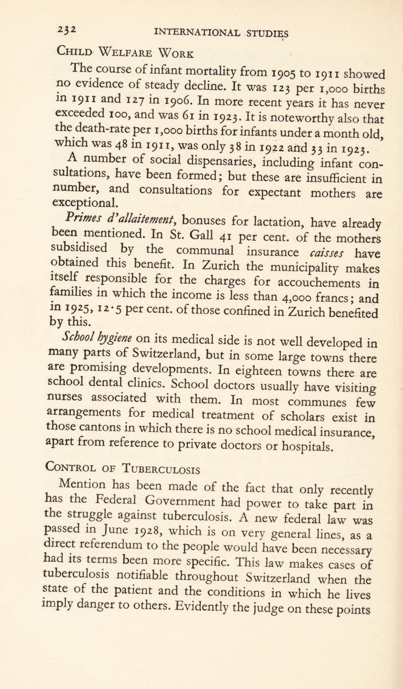 t Child Welfare Work The course of infant mortality from 1905 to 1911 showed no evidence of steady decline. It was 123 per 1,000 births in 1911 and 127 in 1906. In more recent years it has never exceeded 100, and was 61 in 1923. It is noteworthy also that the death-rate per 1,000 births for infants under a month old, which was 48 in 1911, was only 38 in 1922 and 33 in 1923. A number of social dispensaries, including infant con- sultations, have been formed; but these are insufficient in number, and consultations for expectant mothers are exceptional. Priwes allaitement^ bonuses for lactation, have already been mentioned. In St. Gall 41 per cent, of the mothers subsidised by the communal insurance caisses have obtained this benefit. In Zurich the municipality makes Itself responsible for the charges for accouchements in families in which the income is less than 4,000 francs; and in 1925, 12*5 per cent, of those confined in Zurich benefited by this. School hygiene on its medical side is not well developed in many parts of Switzerland, but in some large towns there are promising developments. In eighteen towns there are school dental clinics. School doctors usually have visiting nurses associated with them. In most communes few arrangements for medical treatment of scholars exist in those cantons in which there is no school medical insurance, apart from reference to private doctors or hospitals. Control of Tuberculosis Mention has been made of the fact that only recently ms the Federal Government had power to take part in the struggle against tuberculosis. A new federal law was passed in June 1928, which is on very general lines, as a direct referendum to the people would have been necessary had Its terms been more specific. This law makes cases of tuberculosis notifiable throughout Switzerland when the state of the patient and the conditions in which he lives imply danger to others. Evidently the judge on these points