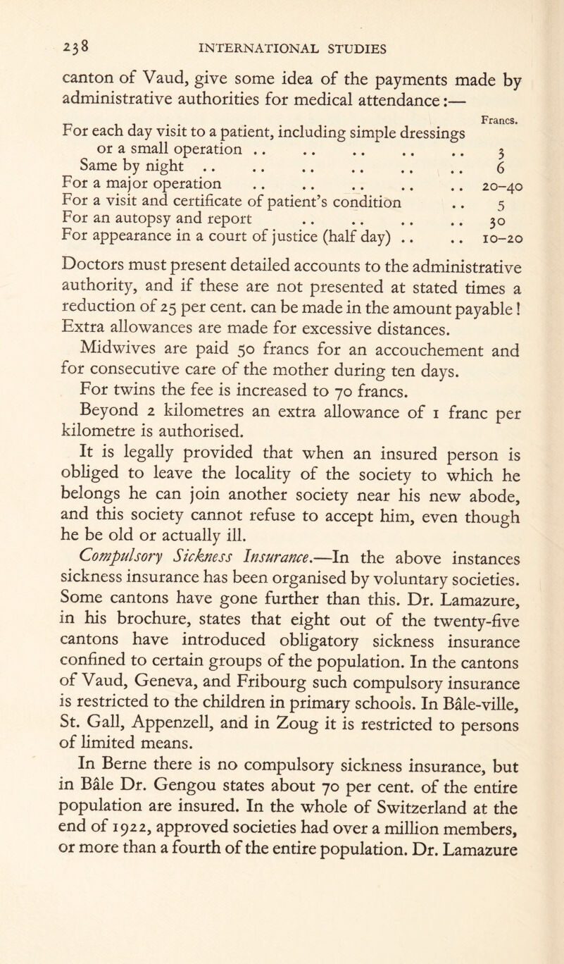 canton of Vaud, give some idea of the payments made by administrative authorities for medical attendance:— . . Francs. For each day visit to a patient, including simple dressings or a small operation .. .. .. .. .. 3 Same by night 6 For a major operation 20-40 For a visit and certificate of patient’s condition .. 5 For an autopsy and report .. .. .. .. 30 For appearance in a court of justice (half day) .. .. 10-20 Doctors must present detailed accounts to the administrative authority, and if these are not presented at stated times a reduction of 25 per cent, can be made in the amount payable! Extra allowances are made for excessive distances. Midwives are paid 50 francs for an accouchement and for consecutive care of the mother during ten days. For twins the fee is increased to 70 francs. Beyond 2 kilometres an extra allowance of i franc per kilometre is authorised. It is legally provided that when an insured person is obliged to leave the locality of the society to which he belongs he can join another society near his new abode, and this society cannot refuse to accept him, even though he be old or actually ill. Compulsory Sickness Insurance,—In the above instances sickness insurance has been organised by voluntary societies. Some cantons have gone further than this. Dr. Lamazure, in his brochure, states that eight out of the twenty-five cantons have introduced obligatory sickness insurance confined to certain groups of the population. In the cantons of Vaud, Geneva, and Fribourg such compulsory insurance is restricted to the children in primary schools. In Bale-ville, St. Gall, Appenzell, and in Zoug it is restricted to persons of Limited means. In Berne there is no compulsory sickness insurance, but in Bale Dr. Gengou states about 70 per cent, of the entire population are insured. In the whole of Switzerland at the end of 1922, approved societies had over a million members, or more than a fourth of the entire population. Dr. Lamazure