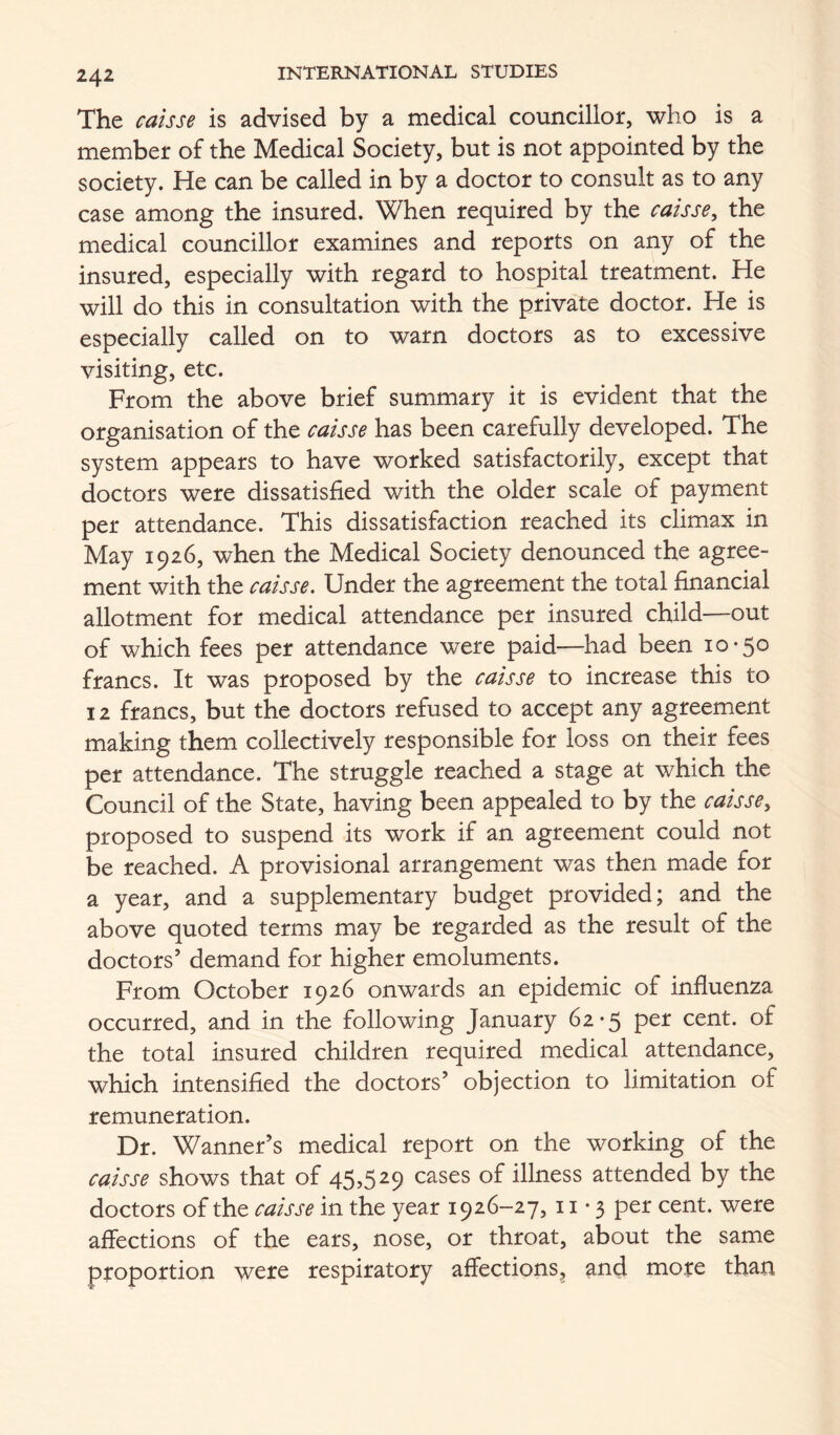 The caisse is advised by a medical councillor, who is a member of the Medical Society, but is not appointed by the society. He can be called in by a doctor to consult as to any case among the insured. When required by the caisse, the medical councillor examines and reports on any of the insured, especially with regard to hospital treatment. He will do this in consultation with the private doctor. He is especially called on to warn doctors as to excessive visiting, etc. From the above brief summary it is evident that the organisation of the caisse has been carefully developed. The system appears to have worked satisfactorily, except that doctors were dissatisfied with the older scale of payment per attendance. This dissatisfaction reached its climax in May 1926, when the Medical Society denounced the agree- ment with the caisse. Under the agreement the total financial allotment for medical attendance per insured child—out of which fees per attendance were paid—had been 10-50 francs. It was proposed by the caisse to increase this to 12 francs, but the doctors refused to accept any agreement making them collectively responsible for loss on their fees per attendance. The struggle reached a stage at which the Council of the State, having been appealed to by the caisse, proposed to suspend its work if an agreement could not be reached. A provisional arrangement was then made for a year, and a supplementary budget provided; and the above quoted terms may be regarded as the result of the doctors’ demand for higher emoluments. From October 1926 onwards an epidemic of influenza occurred, and in the following January 62-5 per cent, of the total insured children required medical attendance, which intensified the doctors’ objection to limitation of remuneration. Dr. Wanner’s medical report on the working of the caisse shows that of 45,529 cases of illness attended by the doctors of the caisse in the year 1926-27,11-3 per cent, were affections of the ears, nose, or throat, about the same proportion were respiratory affections^ and more than