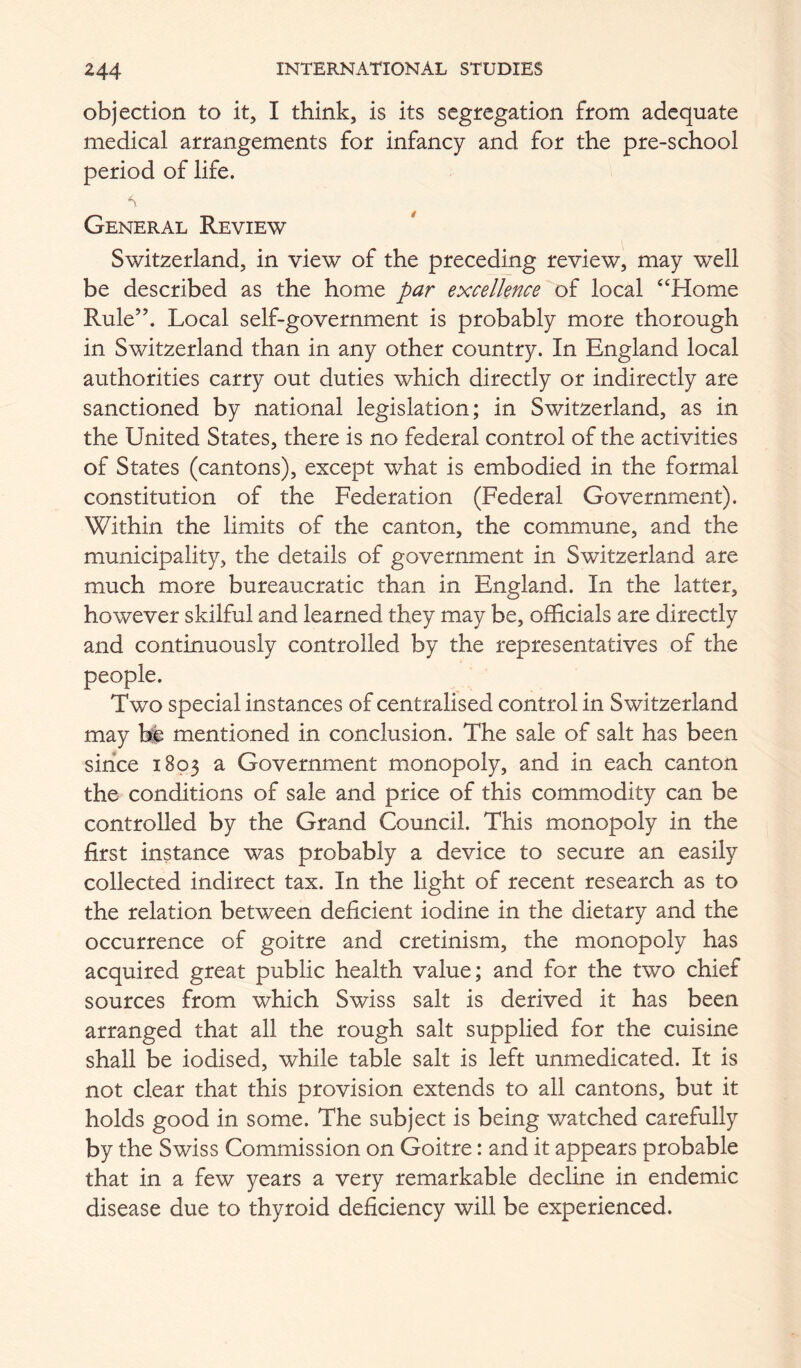 objection to it, I think, is its segregation from adequate medical arrangements for infancy and for the pre-school period of life. General Review Switzerland, in view of the preceding review, may well be described as the home par excellence of local ‘‘Home Rule”, Local self-government is probably more thorough in Switzerland than in any other country. In England local authorities carry out duties which directly or indirectly are sanctioned by national legislation; in Switzerland, as in the United States, there is no federal control of the activities of States (cantons), except what is embodied in the formal constitution of the Federation (Federal Government). Within the limits of the canton, the commune, and the municipality, the details of government in Switzerland are much more bureaucratic than in England. In the latter, however skilful and learned they may be, officials are directly and continuously controlled by the representatives of the people. Two special instances of centralised control in Switzerland may he mentioned in conclusion. The sale of salt has been since 1803 a Government monopoly, and in each canton the conditions of sale and price of this commodity can be controlled by the Grand Council. This monopoly in the first instance was probably a device to secure an easily collected indirect tax. In the light of recent research as to the relation between deficient iodine in the dietary and the occurrence of goitre and cretinism, the monopoly has acquired great public health value; and for the two chief sources from which Swiss salt is derived it has been arranged that all the rough salt supplied for the cuisine shall be iodised, while table salt is left unmedicated. It is not clear that this provision extends to all cantons, but it holds good in some. The subject is being watched carefully by the Swiss Commission on Goitre: and it appears probable that in a few years a very remarkable decline in endemic disease due to thyroid deficiency will be experienced.