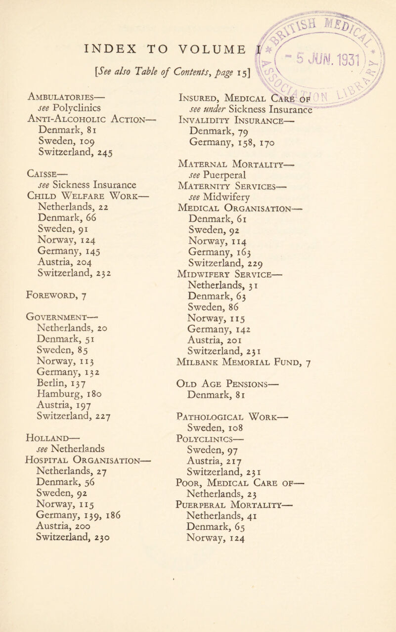 1 »X- \ [See also Table of Contents, page 15] Ambulatories— see Polyclinics Anti-Alcoholic Action— Denmark, 81 Sweden, 109 Switzerland, 245 Caisse— see Sickness Insurance Child Welfare Work— Netherlands, 22 Denmark, 66 Sweden, 91 Norway, 124 Germany, 145 Austria, 204 Switzerland, 232 Foreword, 7 Government—- Netherlands, 20 Denmark, 51 Sweden, 85 Norway, 113 Germany, 132 Berhn, 137 Hamburg, 180 Austria, 197 Switzerland, 227 Holland— see Netherlands Hospital Organisation-— Netherlands, 27 Denmark, 56 Sweden, 92 Norway, 115 Germany, 139, 186 Austria, 200 Switzerland, 230 Insured, Medical Car& op^ see under Sickness Insurance Invalidity Insurance— Denmark, 79 Germany, 158, 170 Maternal Mortality— see Puerperal Maternity Services— see Midwifery Medical Organisation— Denmark, 61 Sweden, 92 Norway, 114 Germany, 163 Switzerland, 229 Midwifery Service— Netherlands, 31 Denmark, 63 Sweden, 86 Norway, 115 Germany, 142 Austria, 201 Switzerland, 231 Milbank Memorial Fund, 7 Old Age Pensions— Denmark, 81 Pathological Work— Sweden, 108 Polyclinics— Sweden, 97 Austria, 217 Switzerland, 231 Poor, Medical Care of— Netherlands, 23 Puerperal Mortality— Netherlands, 41 Denmark, 65 Norway, 124