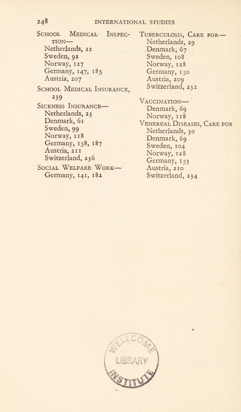 School Medical Inspec- tion— Netherlands, 22 Sweden, 92 Norway, 127 Germany, 147, 185 Austria, 207 School Medical Insurance, 239 Sickness Insurance— Netherlands, 23 Denmark, 61 Sweden, 99 Norway, 118 Germany, 158, 187 Austria, 211 Switzerland, 236 Social Welfare Work— Germany, 141, 182 Tuberculosis, Care for— Netherlands, 29 Denmark, 67 Sweden, 108 Norway, 128 Germany, 150 Austria, 209 Switzerland, 232 Vaccination— Denmark, 69 Norway, 118 Venereal Diseases, Care for Netherlands, 30 Denmark, 69 Sweden, 104 Norway, 128 Germany, 153 Austria, 210 Switzerland, 234