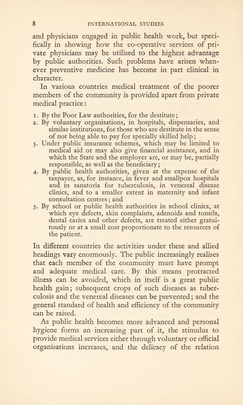 and physicians engaged in public health work, but speci- fically in showing how the co-operative services of pri- vate physicians may be utilised to the highest advantage by public authorities. Such problems have arisen when- ever preventive medicine has become in part clinical in character. In various countries medical treatment of the poorer members of the community is provided apart from private medical practice: 1. By the Poor Law authorities, for the destitute; 2. By voluntary organisations, in hospitals, dispensaries, and similar institutions, for those who are destitute in the sense of not being able to pay for specially skilled help; 3. Under public insurance schemes, which may be limited to medical aid or may also give financial assistance, and in which the State and the employer are, or may be, partially responsible, as well as the beneficiary; 4. By public health authorities, given at the expense of the taxpayer, as, for instance, in fever and smallpox hospitals and in sanatoria for tuberculosis, in venereal disease clinics, and to a smaller extent in maternity and infant consultation centres; and 5. By school or public health authorities in school clinics, at which eye defects, skin complaints, adenoids and tonsils, dental caries and other defects, are treated either gratui- tously or at a small cost proportionate to the resources of the patient. In different countries the activities under these and allied headings vary enormously. The public increasingly realises that each member of the community must have prompt and adequate medical care. By this means protracted illness can be avoided, which in itself is a great public health gain; subsequent crops of such diseases as tuber- culosis and the venereal diseases can be prevented; and the general standard of health and efBciency of the community can be raised. As public health becomes more advanced and personal hygiene forms an increasing part of it, the stimulus to provide medical services either through voluntary or official organisations increases, and the delicacy of the relation