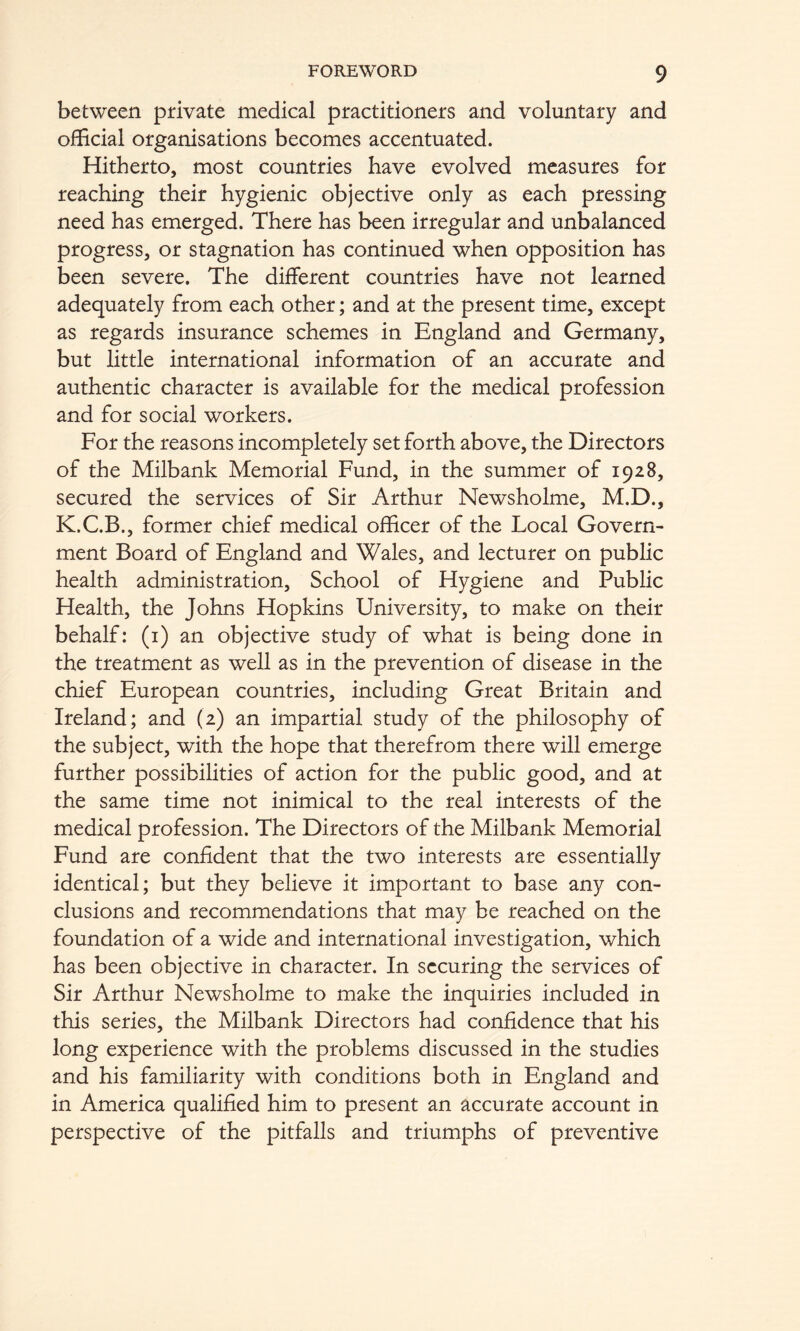 between private medical practitioners and voluntary and official organisations becomes accentuated. Hitherto, most countries have evolved measures for reaching their hygienic objective only as each pressing need has emerged. There has been irregular and unbalanced progress, or stagnation has continued when opposition has been severe. The different countries have not learned adequately from each other; and at the present time, except as regards insurance schemes in England and Germany, but little international information of an accurate and authentic character is available for the medical profession and for social workers. For the reasons incompletely set forth above, the Directors of the Milbank Memorial Fund, in the summer of 1928, secured the services of Sir Arthur Newsholme, M.D., K.C.B., former chief medical officer of the Local Govern- ment Board of England and Wales, and lecturer on public health administration. School of Hygiene and Public Health, the Johns Hopkins University, to make on their behalf: (i) an objective study of what is being done in the treatment as well as in the prevention of disease in the chief European countries, including Great Britain and Ireland; and (2) an impartial study of the philosophy of the subject, with the hope that therefrom there will emerge further possibilities of action for the public good, and at the same time not inimical to the real interests of the medical profession. The Directors of the Milbank Memorial Fund are confident that the two interests are essentially identical; but they believe it important to base any con- clusions and recommendations that may be reached on the foundation of a wide and international investigation, which has been objective in character. In securing the services of Sir Arthur Newsholme to make the inquiries included in this series, the Milbank Directors had confidence that his long experience with the problems discussed in the studies and his familiarity with conditions both in England and in America qualified him to present an accurate account in perspective of the pitfalls and triumphs of preventive