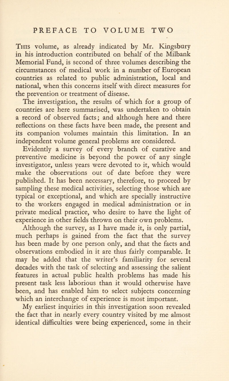 PREFACE TO VOLUME TWO This volume, as already indicated by Mr. Kingsbury in his introduction contributed on behalf of the Milbank Memorial Fund, is second of three volumes describing the circumstances of medical work in a number of European countries as related to public administration, local and national, when this concerns itself with direct measures for the prevention or treatment of disease. The investigation, the results of which for a group of countries are here summarised, was undertaken to obtain a record of observed facts; and although here and there reflections on these facts have been made, the present and its companion volumes maintain this limitation. In an independent volume general problems are considered. Evidently a survey of every branch of curative and preventive medicine is beyond the power of any single investigator, unless years were devoted to it, which would make the observations out of date before they were published. It has been necessary, therefore, to proceed by sampling these medical activities, selecting those which are typical or exceptional, and which are specially instructive to the workers engaged in medical administration or in private medical practice, who desire to have the light of experience in other fields thrown on their own problems. Although the survey, as I have made it, is only partial, much perhaps is gained from the fact that the survey has been made by one person only, and that the facts and observations embodied in it are thus fairly comparable. It may be added that the writer’s familiarity for several decades with the task of selecting and assessing the salient features in actual public health problems has made his present task less laborious than it would otherwise have been, and has enabled him to select subjects concerning which an interchange of experience is most important. My earliest inquiries in this investigation soon revealed the fact that in nearly every country visited by me almost identical difficulties were being experienced, some in their