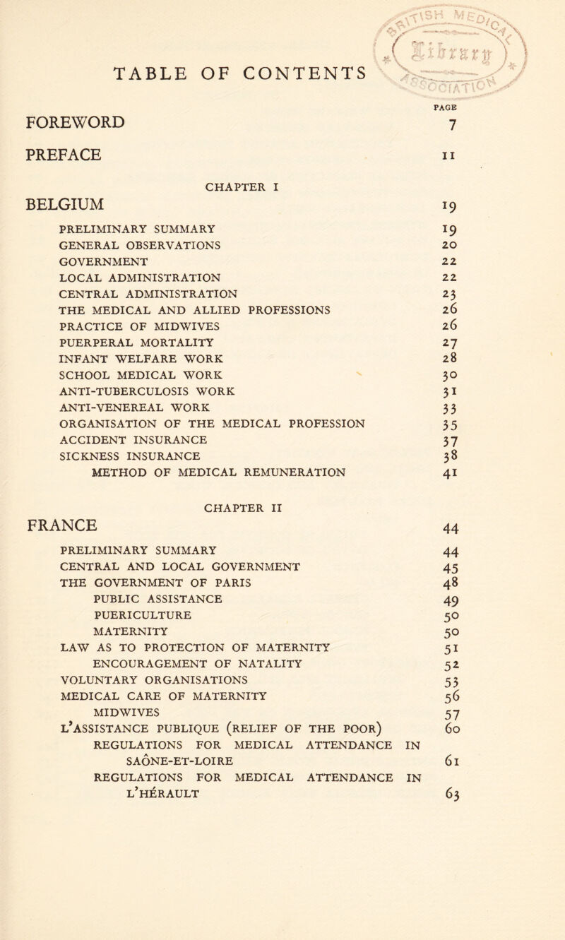 TABLE OF CONTENTS FOREWORD PREFACE II CHAPTER I BELGIUM 19 PRELIMINARY SUMMARY 19 GENERAL OBSERVATIONS 20 GOVERNMENT 22 LOCAL ADMINISTRATION 22 CENTRAL ADMINISTRATION 23 THE MEDICAL AND ALLIED PROFESSIONS 26 PRACTICE OF MID WIVES 26 PUERPERAL MORTALITY 27 INFANT WELFARE WORK 28 SCHOOL MEDICAL WORK - 30 ANTI-TUBERCULOSIS WORK 3 I ANTI-VENEREAL WORK 3 3 ORGANISATION OF THE MEDICAL PROFESSION 35 ACCIDENT INSURANCE 37 SICKNESS INSURANCE 38 METHOD OF MEDICAL REMUNERATION 41 CHAPTER II FRANCE 44 PRELIMINARY SUMMARY 44 CENTRAL AND LOCAL GOVERNMENT 45 THE GOVERNMENT OF PARIS 48 PUBLIC ASSISTANCE 49 PUERICULTURE 50 MATERNITY 50 LAW AS TO PROTECTION OF MATERNITY 51 ENCOURAGEMENT OF NATALITY 52 VOLUNTARY ORGANISATIONS 53 MEDICAL CARE OF MATERNITY 56 MID WIVES 57 l’assistance publique (relief of the poor) 60 REGULATIONS FOR MEDICAL ATTENDANCE IN sa6ne-et-loire 61 REGULATIONS FOR MEDICAL ATTENDANCE IN l’hi^rault 63