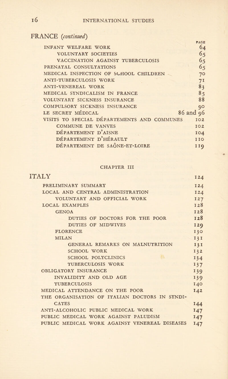 FRANCE {continued) PAGE INFANT WELFARE WORK 64 VOLUNTARY SOCIETIES 65 VACCINATION AGAINST TUBERCULOSIS 65 PRENATAL CONSULTATIONS 65 MEDICAL INSPECTION OF SCHOOL CHILDREN 70 ANTI-TUBERCULOSIS WORK  71 ANTI-VENEREAL WORK 8 3 MEDICAL SYNDICALISM IN FRANCE 85 VOLUNTARY SICKNESS INSURANCE 88 COMPULSORY SICKNESS INSURANCE 90 LE SECRET MEDICAL 86 and 96 VISITS TO SPECIAL DEPARTEMENTS AND COMMUNES 102 COMMUNE DE VANVES 102 DEPARTEMENT d’aISNE IO4 DEPARTEMENT d'hERAULT IIO DEPARTEMENT DE SAONE-ET-LOIRE II9 CHAPTER III ITALY 124 PRELIMINARY SUMMARY 124 LOCAL AND CENTRAL ADMINISTRATION 124 VOLUNTARY AND OFFICIAL WORK 127 LOCAL EXAMPLES 128 GENOA 128 DUTIES OF DOCTORS FOR THE POOR 128 DUTIES OF MIDWIVES 129 FLORENCE I30 MILAN I 3 I GENERAL REMARKS ON MALNUTRITION I3I SCHOOL WORK I 32 SCHOOL POLYCLINICS I34 TUBERCULOSIS WORK I37 OBLIGATORY INSURANCE 139 INVALIDITY AND OLD AGE 139 TUBERCULOSIS I40 MEDICAL ATTENDANCE ON THE POOR 142 THE ORGANISATION OF ITALIAN DOCTORS IN SYNDI- CATES 144 ANTI-ALCOHOLIC PUBLIC MEDICAL WORK I47 PUBLIC MEDICAL WORK AGAINST PALUDISM I47 PUBLIC MEDICAL WORK AGAINST VENEREAL DISEASES 147