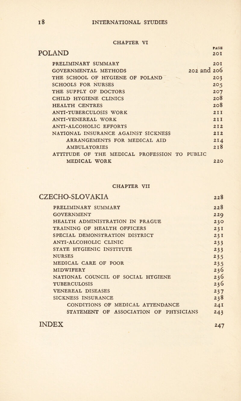 CHAPTER VI ' PAGE POLAND 201 PRELIMINARY SUMMARY 201 GOVERNMENTAL METHODS 202 and 2o6 THE SCHOOL OF HYGIENE OF POLAND 203 SCHOOLS FOR NURSES 2O5 THE SUPPLY OF DOCTORS 207 CHILD HYGIENE CLINICS 208 HEALTH CENTRES 20 8 ANTI-TUBERCULOSIS WORK 211 ANTI-VENEREAL WORK 211 ANTI-ALCOHOLIC EFFORTS 212 NATIONAL INSURANCE AGAINST SICKNESS 212 ARRANGEMENTS FOR MEDICAL AID 214 AMBULATORIES 218 ATTITUDE OF THE MEDICAL PROFESSION TO PUBLIC MEDICAL WORK 220 CHAPTER VII CZECHO-SLOVAKIA 228 PRELIMINARY SUMMARY 228 GOVERNMENT 229 HEALTH ADMINISTRATION IN PRAGUE 23O TRAINING OF HEALTH OFFICERS 231 SPECIAL DEMONSTRATION DISTRICT 23 I ANTI-ALCOHOLIC CLINIC 233 STATE HYGIENIC INSTITUTE 233 NURSES 235 MEDICAL CARE OF POOR 235 MIDWIFERY 236 NATIONAL COUNCIL OF SOCIAL HYGIENE 236 TUBERCULOSIS 236 VENEREAL DISEASES 237 SICKNESS INSURANCE 238 CONDITIONS OF MEDICAL ATTENDANCE 241 STATEMENT OF ASSOCIATION OF PHYSICIANS 243 INDEX 247