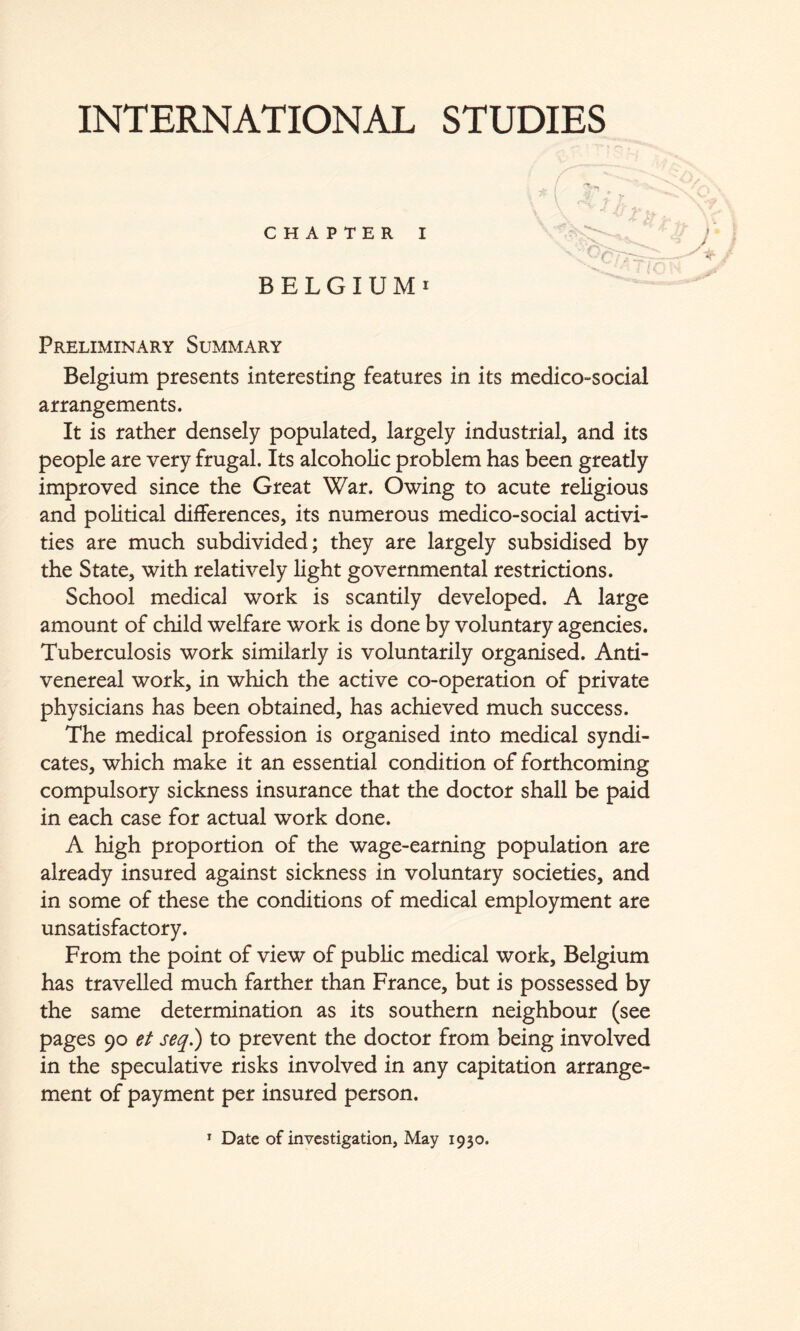 CHAPTER I BELGIUM! Preliminary Summary Belgium presents interesting features in its medico-social arrangements. It is rather densely populated, largely industrial, and its people are very frugal. Its alcoholic problem has been greatly improved since the Great War. Owing to acute religious and political differences, its numerous medico-social activi- ties are much subdivided; they are largely subsidised by the State, with relatively light governmental restrictions. School medical work is scantily developed. A large amount of child welfare work is done by voluntary agencies. Tuberculosis work similarly is voluntarily organised. Anti- venereal work, in which the active co-operation of private physicians has been obtained, has achieved much success. The medical profession is organised into medical syndi- cates, which make it an essential condition of forthcoming compulsory sickness insurance that the doctor shall be paid in each case for actual work done. A high proportion of the wage-earning population are already insured against sickness in voluntary societies, and in some of these the conditions of medical employment are unsatisfactory. From the point of view of public medical work, Belgium has travelled much farther than France, but is possessed by the same determination as its southern neighbour (see pages 90 et seq.) to prevent the doctor from being involved in the speculative risks involved in any capitation arrange- ment of payment per insured person. * Date of investigation, May 1930.
