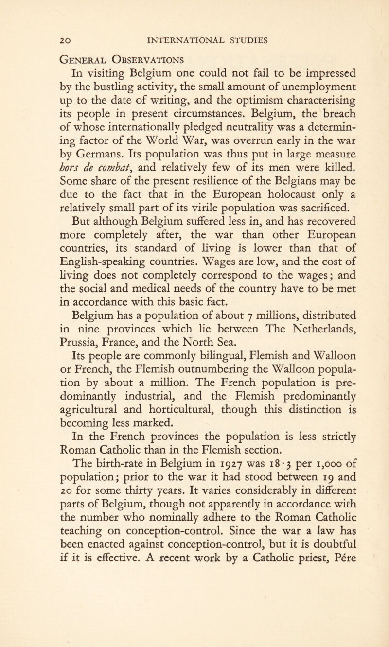 General Observations In visiting Belgium one could not fail to be impressed by the bustling activity, the small amount of unemployment up to the date of writing, and the optimism characterising its people in present circumstances. Belgium, the breach of whose internationally pledged neutrality was a determin- ing factor of the World War, was overrun early in the war by Germans. Its population was thus put in large measure hors de combat^ and relatively few of its men were killed. Some share of the present resilience of the Belgians may be due to the fact that in the European holocaust only a relatively small part of its virile population was sacrificed. But although Belgium suffered less in, and has recovered more completely after, the war than other European countries, its standard of Living is lower than that of English-speaking countries. Wages are low, and the cost of living does not completely correspond to the wages; and the social and medical needs of the country have to be met in accordance with this basic fact. Belgium has a population of about 7 millions, distributed in nine provinces which lie between The Netherlands, Prussia, France, and the North Sea. Its people are commonly bilingual, Flemish and Walloon or French, the Flemish outnumbering the Walloon popula- tion by about a million. The French population is pre- dominantly industrial, and the Flemish predominantly agricultural and horticultural, though this distinction is becoming less marked. In the French provinces the population is less strictly Roman Catholic than in the Flemish section. The birth-rate in Belgium in 1927 was 18 -3 per 1,000 of population; prior to the war it had stood between 19 and 20 for some thirty years. It varies considerably in different parts of Belgium, though not apparently in accordance with the number who nominally adhere to the Roman Catholic teaching on conception-control. Since the war a law has been enacted against conception-control, but it is doubtful if it is effective. A recent work by a Catholic priest, Pere