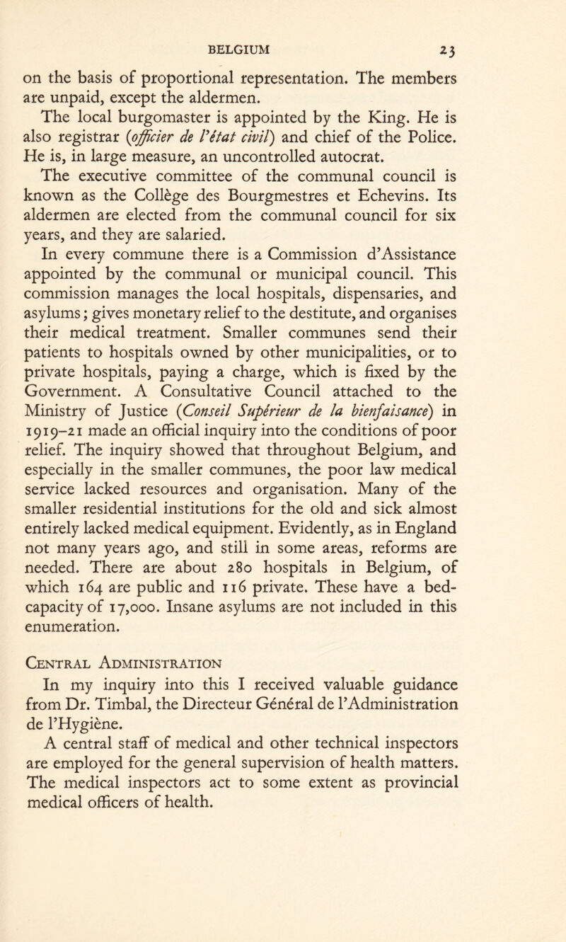 on the basis of pfopoftional repiresentation. The members are unpaid, except the aldermen. The local burgomaster is appointed by the King. He is also registrar {pffickr de ritat civil) and chief of the Police. He is, in large measure, an uncontrolled autocrat. The executive committee of the communal council is known as the College des Bourgmestres et Echevins. Its aldermen are elected from the communal council for six years, and they are salaried. In every commune there is a Commission d’Assistance appointed by the communal or municipal council. This commission manages the local hospitals, dispensaries, and asylums; gives monetary relief to the destitute, and organises their medical treatment. Smaller communes send their patients to hospitals owned by other municipalities, or to private hospitals, paying a charge, which is fixed by the Government. A Consultative Council attached to the Ministry of Justice (Conseil Superieur de la bienfaisance) in 1919-21 made an official inquiry into the conditions of poor relief. The inquiry showed that throughout Belgium, and especially in the smaller communes, the poor law medical service lacked resources and organisation. Many of the smaller residential institutions for the old and sick almost entirely lacked medical equipment. Evidently, as in England not many years ago, and still in some areas, reforms are needed. There are about 280 hospitals in Belgium, of which 164 are public and 116 private. These have a bed- capacity of 17,000. Insane asylums are not included in this enumeration. Central Administration In my inquiry into this I received valuable guidance from Dr. Timbal, the Directeur General de TAdministration de I’Hygiene. A central staff of medical and other technical inspectors are employed for the general supervision of health matters. The medical inspectors act to some extent as provincial medical officers of health.