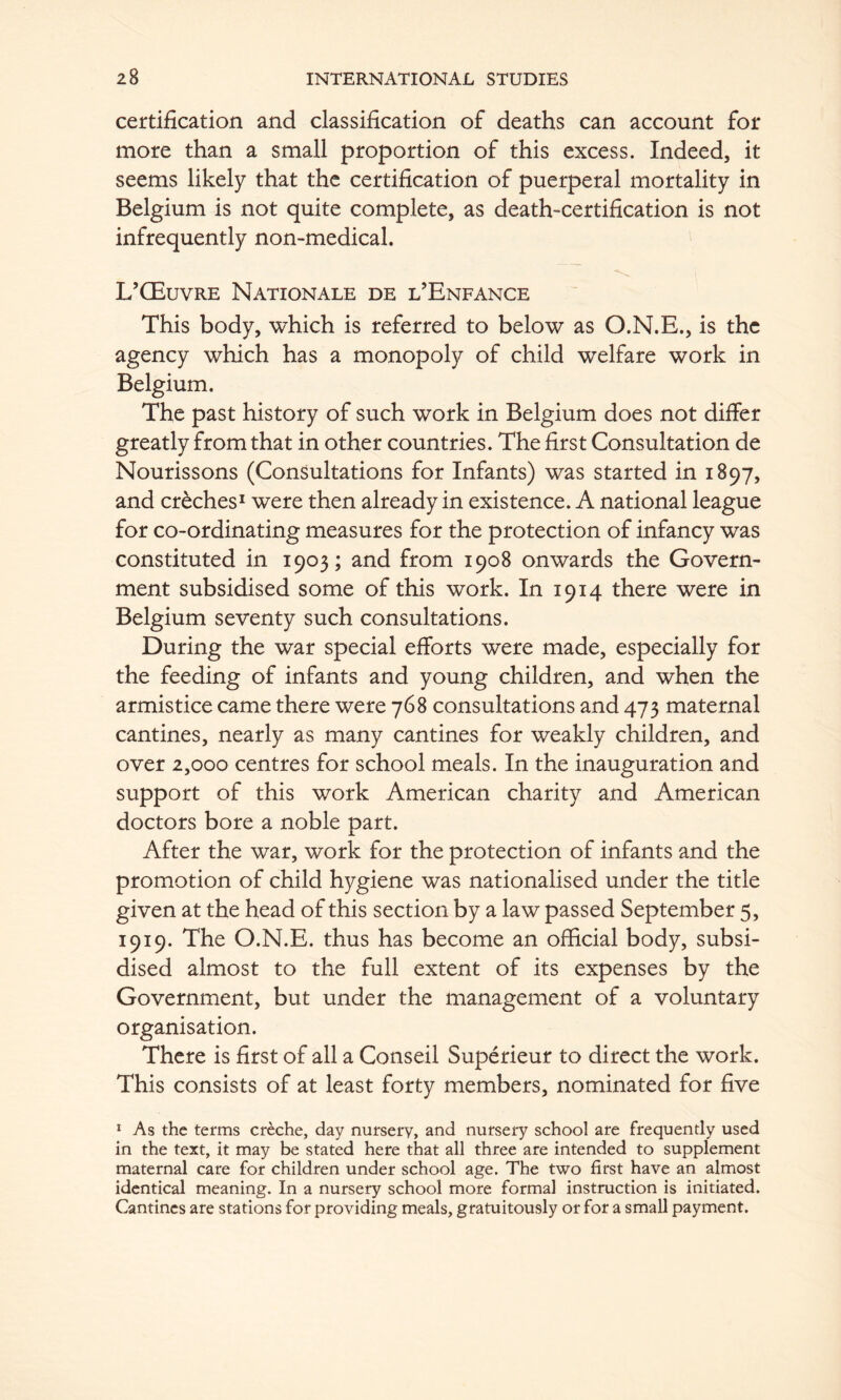 certification and classification of deaths can account for more than a small proportion of this excess. Indeed, it seems likely that the certification of puerperal mortality in Belgium is not quite complete, as death-certification is not infrequently non-medical. L’QEuvre Nationale de l’Enfance This body, which is referred to below as O.N.E., is the agency which has a monopoly of child welfare work in Belgium. The past history of such work in Belgium does not differ greatly from that in other countries. The first Consultation de Nourissons (Consultations for Infants) was started in 1897, and creches^ were then already in existence. A national league for co-ordinating measures for the protection of infancy was constituted in 1903; and from 1908 onwards the Govern- ment subsidised some of this work. In 1914 there were in Belgium seventy such consultations. During the war special efforts were made, especially for the feeding of infants and young children, and when the armistice came there were 768 consultations and 473 maternal cantines, nearly as many cantines for weakly children, and over 2,000 centres for school meals. In the inauguration and support of this work American charity and American doctors bore a noble part. After the war, work for the protection of infants and the promotion of child hygiene was nationalised under the title given at the head of this section by a law passed September 5, 1919. The O.N.E. thus has become an official body, subsi- dised almost to the full extent of its expenses by the Government, but under the management of a voluntary organisation. There is first of all a Conseil Superieur to direct the work. This consists of at least forty members, nominated for five * As the terms creche, day nursery, and nursery school are frequently used in the text, it may be stated here that all three are intended to supplement maternal care for children under school age. The two first have an almost identical meaning. In a nursery school more formal instruction is initiated. Cantines are stations for providing meals, gratuitously or for a small payment.