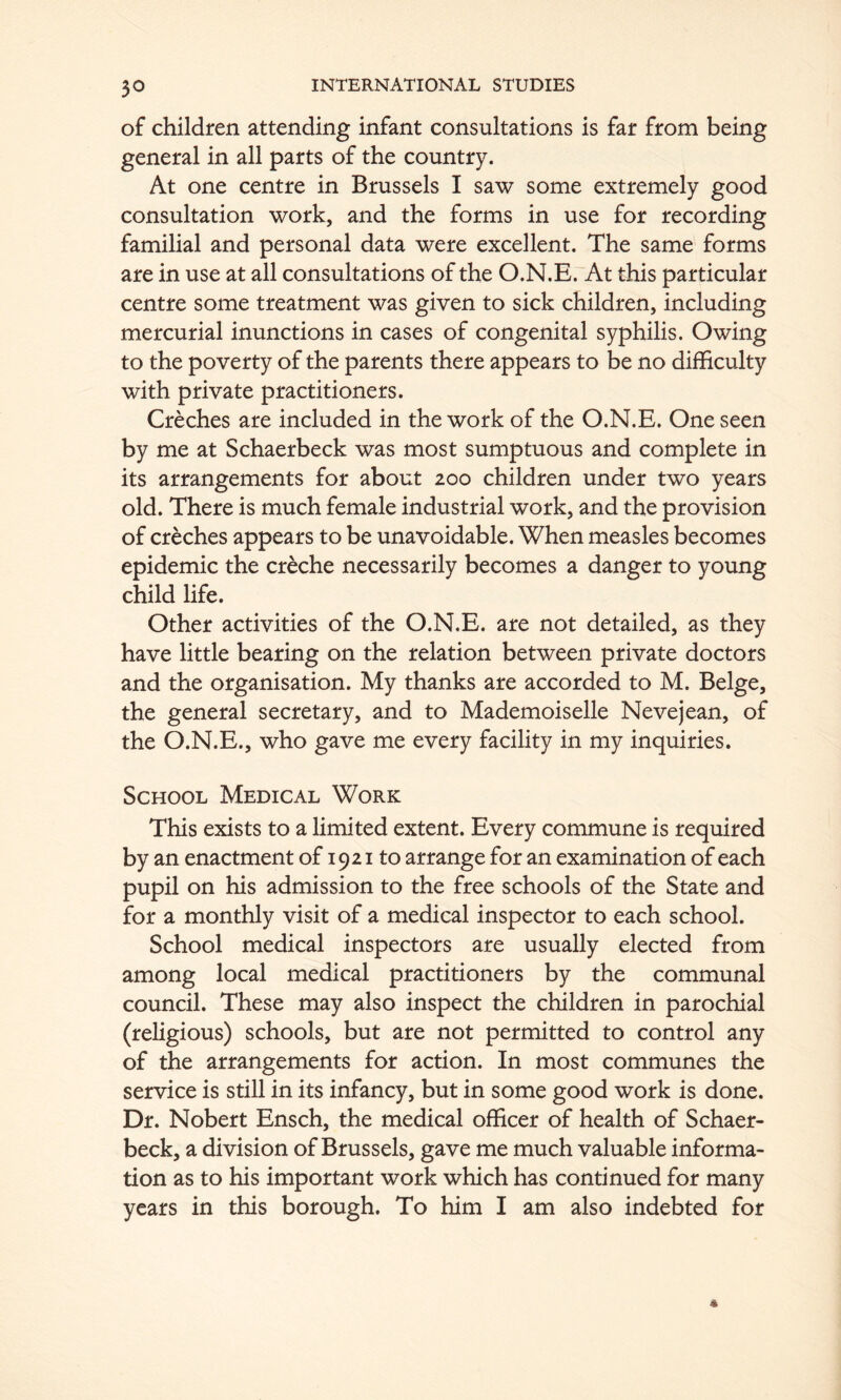 of children attending infant consultations is far from being general in all parts of the country. At one centre in Brussels I saw some extremely good consultation work, and the forms in use for recording familial and personal data were excellent. The same forms are in use at all consultations of the O.N.E. At this particular centre some treatment was given to sick children, including mercurial inunctions in cases of congenital syphilis. Owing to the poverty of the parents there appears to be no difficulty with private practitioners. Creches are included in the work of the O.N.E. One seen by me at Schaerbeck was most sumptuous and complete in its arrangements for about 200 children under two years old. There is much female industrial work, and the provision of creches appears to be unavoidable. When measles becomes epidemic the creche necessarily becomes a danger to young child life. Other activities of the O.N.E. are not detailed, as they have little bearing on the relation between private doctors and the organisation. My thanks are accorded to M. Beige, the general secretary, and to Mademoiselle Neve jean, of the O.N.E., who gave me every facility in my inquiries. School Medical Work This exists to a limited extent. Every commune is required by an enactment of 1921 to arrange for an examination of each pupil on his admission to the free schools of the State and for a monthly visit of a medical inspector to each school. School medical inspectors are usually elected from among local medical practitioners by the communal council. These may also inspect the children in parochial (religious) schools, but are not permitted to control any of the arrangements for action. In most communes the service is still in its infancy, but in some good work is done. Dr. Nobert Ensch, the medical officer of health of Schaer- beck, a division of Brussels, gave me much valuable informa- tion as to his important work which has continued for many years in this borough. To him I am also indebted for