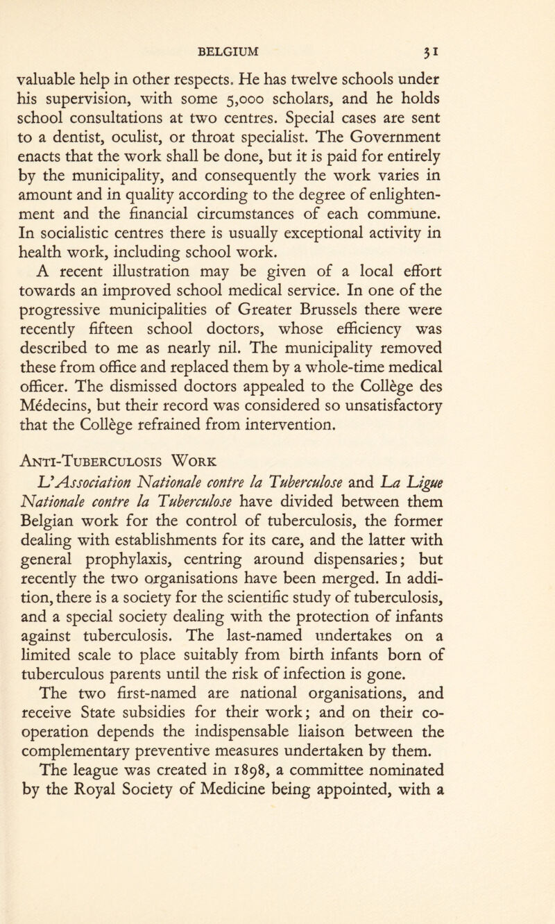 valuable help in other respects. He has twelve schools under his supervision, with some 5,000 scholars, and he holds school consultations at two centres. Special cases are sent to a dentist, oculist, or throat specialist. The Government enacts that the work shall be done, but it is paid for entirely by the municipality, and consequently the work varies in amount and in quality according to the degree of enlighten- ment and the financial circumstances of each commune. In socialistic centres there is usually exceptional activity in health work, including school work. A recent illustration may be given of a local effort towards an improved school medical service. In one of the progressive municipalities of Greater Brussels there were recently fifteen school doctors, whose efficiency was described to me as nearly nil. The municipality removed these from office and replaced them by a whole-time medical officer. The dismissed doctors appealed to the College des Medecins, but their record was considered so unsatisfactory that the College refrained from intervention. Anti-Tuberculosis Work UAssociation Nationale contre la Tuherculose and l^a Ligne Rationale contre la Tuherculose have divided between them Belgian work for the control of tuberculosis, the former dealing with establishments for its care, and the latter with general prophylaxis, centring around dispensaries; but recently the two organisations have been merged. In addi- tion, there is a society for the scientific study of tuberculosis, and a special society dealing with the protection of infants against tuberculosis. The last-named undertakes on a limited scale to place suitably from birth infants born of tuberculous parents until the risk of infection is gone. The two first-named are national organisations, and receive State subsidies for their work; and on their co- operation depends the indispensable liaison between the complementary preventive measures undertaken by them. The league was created in 1898, a committee nominated by the Royal Society of Medicine being appointed, with a