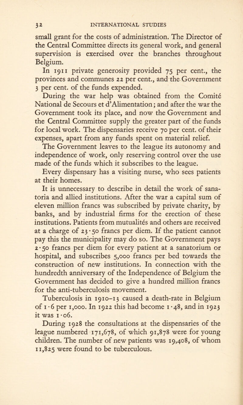 small grant for the costs of administration. The Director of the Central Committee directs its general work, and general supervision is exercised over the branches throughout Belgium. In 1911 private generosity provided 75 per cent., the provinces and communes 22 per cent., and the Government 3 per cent, of the funds expended. During the war help was obtained from the Comite National de Secours et d’Alimentation; and after the war the Government took its place, and now the Government and the Central Committee supply the greater part of the funds for local work. The dispensaries receive 70 per cent, of their expenses, apart from any funds spent on material relief. The Government leaves to the league its autonomy and independence of work, only reserving control over the use made of the funds which it subscribes to the league. Every dispensary has a visiting nurse, who sees patients at their homes. It is unnecessary to describe in detail the work of sana- toria and allied institutions. After the war a capital sum of eleven million francs was subscribed by private charity, by banks, and by industrial firms for the erection of these institutions. Patients from mutualites and others are received at a charge of 23*50 francs per diem. If the patient cannot pay this the municipality may do so. The Government pays 2*50 francs per diem for every patient at a sanatorium or hospital, and subscribes 5,000 francs per bed towards the construction of new institutions. In connection with the hundredth anniversary of the Independence of Belgium the Government has decided to give a hundred million francs for the anti-tuberculosis movement. Tuberculosis in 1910--13 caused a death-rate in Belgium of I *6 per 1,000. In 1922 this had become 1*48, and in 1923 it was I • 06. During 1928 the consultations at the dispensaries of the league numbered 171,678, of which 91,878 were for young children. The number of new patients was 19,408, of whom 11,825 were found to be tuberculous.