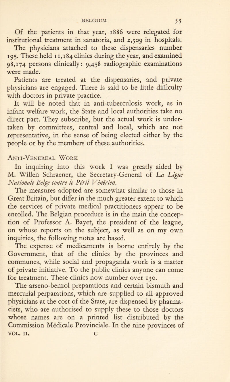 Of the patients in that year, 1886 were relegated for institutional treatment in sanatoria, and 2,309 in hospitals. The physicians attached to these dispensaries number 195. These held 11,184 clinics during the year, and examined 98,174 persons clinically: 9,458 radiographic examinations were made. Patients are treated at the dispensaries, and private physicians are engaged. There is said to be little difficulty with doctors in private practice. It will be noted that in anti-tuberculosis work, as in infant welfare work, the State and local authorities take no direct part. They subscribe, but the actual work is under- taken by committees, central and local, which are not representative, in the sense of being elected either by the people or by the members of these authorities. Anti-Venereal Work In inquiring into this work I was greatly aided by M. Willen Schraener, the Secretary-General of La Ligue Nationale Beige contre le Pe'rll Venerien. The measures adopted are somewhat similar to those in Great Britain, but differ in the much greater extent to which the services of private medical practitioners appear to be enrolled. The Belgian procedure is in the main the concep- tion of Professor A. Bayet, the president of the league, on whose reports on the subject, as well as on my own inquiries, the following notes are based. The expense of medicaments is borne entirely by the Government, that of the clinics by the provinces and communes, while social and propaganda work is a matter of private initiative. To the public clinics anyone can come for treatment. These clinics now number over 130. The arseno-benzol preparations and certain bismuth and mercurial perparations, which are supplied to all approved physicians at the cost of the State, are dispensed by pharma- cists, who are authorised to supply these to those doctors whose names are on a printed list distributed by the Commission Medicale Provinciale. In the nine provinces of VOL. II. c