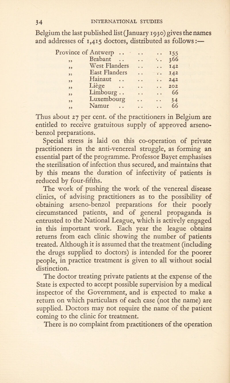 Belgium the last published list (January 1930) gives the names and addresses of 1,415 doctors, distributed as follows:— Province of Antwerp .. .. .. 155 ,, Brabant .. .. . 366 „ West Flanders .. .. 142 „ East Flanders .. .. 142 ,, Hainaut .. .. . . 242 „ Liege .. .. . . 202 ,, Limbourg .. .. .. 66 j, Luxembourg .. .. 34 ,, Namur .. .. .. 66 Thus about 27 per cent, of the practitioners in Belgium are entitled to receive gratuitous supply of approved arseno- * benzol preparations. Special stress is laid on this co-operation of private practitioners in the anti-venereal struggle, as forming an essential part of the programme. Professor Bayet emphasises the steriHsation of infection thus secured, and maintains that by this means the duration of infectivity of patients is reduced by four-fifths. The work of pushing the work of the venereal disease clinics, of advising practitioners as to the possibility of obtaining arseno-benzol preparations for their poorly circumstanced patients, and of general propaganda is entrusted to the National League, which is actively engaged in this important work. Each year the league obtains returns from each chnic showing the number of patients treated. Although it is assumed that the treatment (including the drugs supplied to doctors) is intended for the poorer people, in practice treatment is given to all without social distinction. The doctor treating private patients at the expense of the State is expected to accept possible supervision by a medical inspector of the Government, and is expected to make a return on which particulars of each case (not the name) are suppHed. Doctors may not require the name of the patient coming to the clinic for treatment. There is no complaint from practitioners of the operation