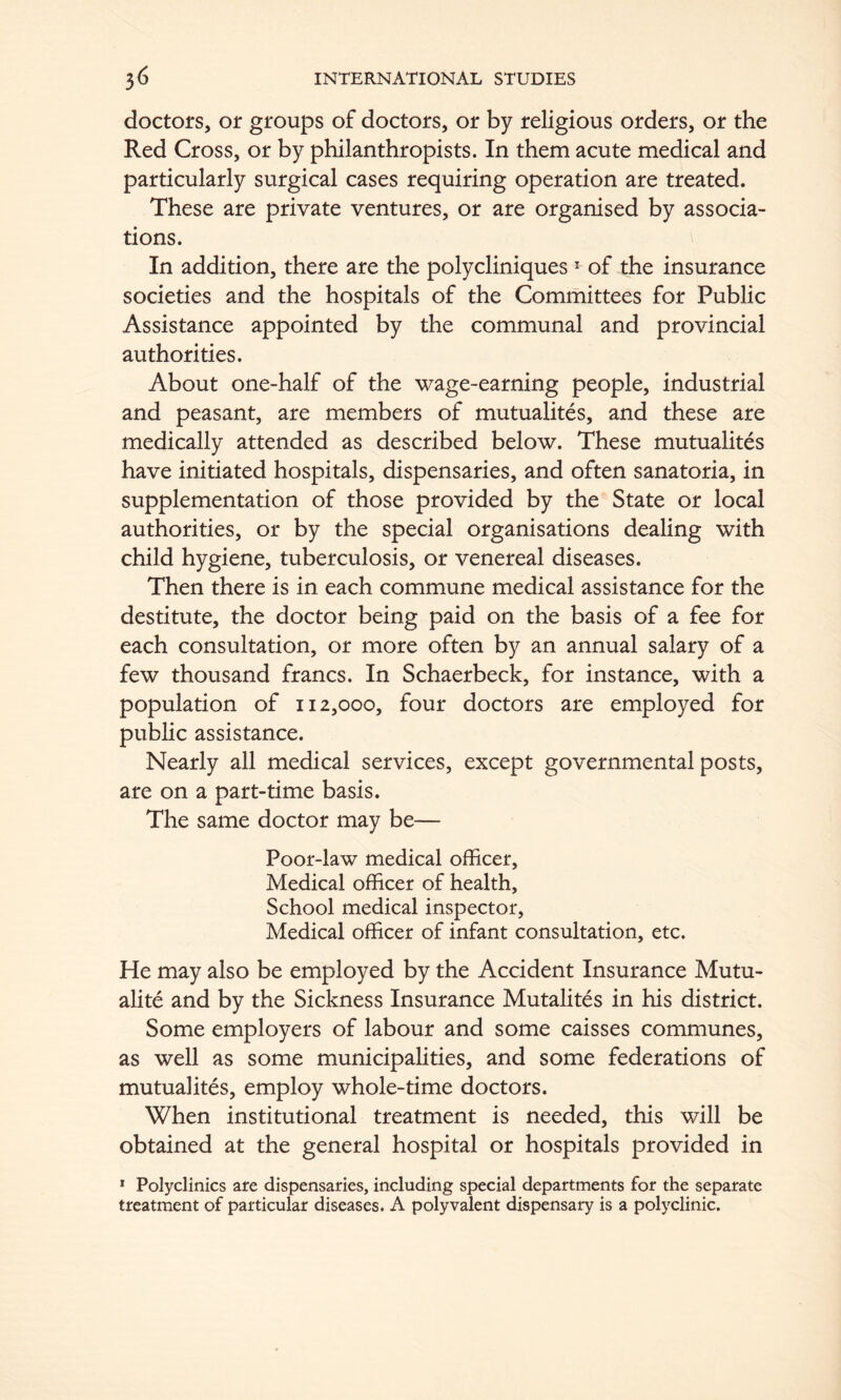 doctors, or groups of doctors, or by religious orders, or the Red Cross, or by philanthropists. In them acute medical and particularly surgical cases requiring operation are treated. These are private ventures, or are organised by associa- tions. In addition, there are the polycliniques * of the insurance societies and the hospitals of the Committees for Public Assistance appointed by the communal and provincial authorities. About one-half of the wage-earning people, industrial and peasant, are members of mutualites, and these are medically attended as described below. These mutualites have initiated hospitals, dispensaries, and often sanatoria, in supplementation of those provided by the State or local authorities, or by the special organisations dealing with child hygiene, tuberculosis, or venereal diseases. Then there is in each commune medical assistance for the destitute, the doctor being paid on the basis of a fee for each consultation, or more often by an annual salary of a few thousand francs. In Schaerbeck, for instance, with a population of 112,000, four doctors are employed for public assistance. Nearly all medical services, except governmental posts, are on a part-time basis. The same doctor may be— Poor-law medical officer. Medical officer of health. School medical inspector, Medical officer of infant consultation, etc. He may also be employed by the Accident Insurance Mutu- alite and by the Sickness Insurance Mutalites in his district. Some employers of labour and some caisses communes, as well as some municipalities, and some federations of mutualites, employ whole-time doctors. When institutional treatment is needed, this will be obtained at the general hospital or hospitals provided in * Polyclinics are dispensaries, including special departments for the separate treatment of particular diseases. A polyvalent dispensary is a polyclinic.