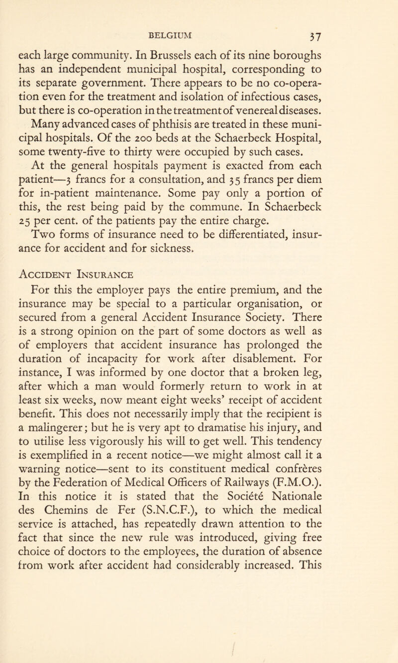 each large community. In Brussels each of its nine boroughs has an independent municipal hospital, corresponding to its separate government. There appears to be no co-opera- tion even for the treatment and isolation of infectious cases, but there is co-operation in the treatment of venereal diseases. Many advanced cases of phthisis are treated in these muni- cipal hospitals. Of the 200 beds at the Schaerbeck Hospital, some twenty-five to thirty were occupied by such cases. At the general hospitals payment is exacted from each patient—3 francs for a consultation, and 35 francs per diem for in-patient maintenance. Some pay only a portion of this, the rest being paid by the commune. In Schaerbeck 25 per cent, of the patients pay the entire charge. Two forms of insurance need to be differentiated, insur- ance for accident and for sickness. Accident Insurance For this the employer pays the entire premium, and the insurance may be special to a particular organisation, or secured from a general Accident Insurance Society. There is a strong opinion on the part of some doctors as well as of employers that accident insurance has prolonged the duration of incapacity for work after disablement. For instance, I was informed by one doctor that a broken leg, after which a man would formerly return to work in at least six weeks, now meant eight weeks’ receipt of accident benefit. This does not necessarily imply that the recipient is a malingerer; but he is very apt to dramatise his injury, and to utilise less vigorously his will to get well. This tendency is exemplified in a recent notice—we might almost call it a warning notice—sent to its constituent medical confreres by the Federation of Medical Officers of Railways (F.M.O.). In this notice it is stated that the Societe Nationale des Chemins de Fer (S.N.C.F.), to which the medical service is attached, has repeatedly drawn attention to the fact that since the new rule was introduced, giving free choice of doctors to the employees, the duration of absence from work after accident had considerably increased. This