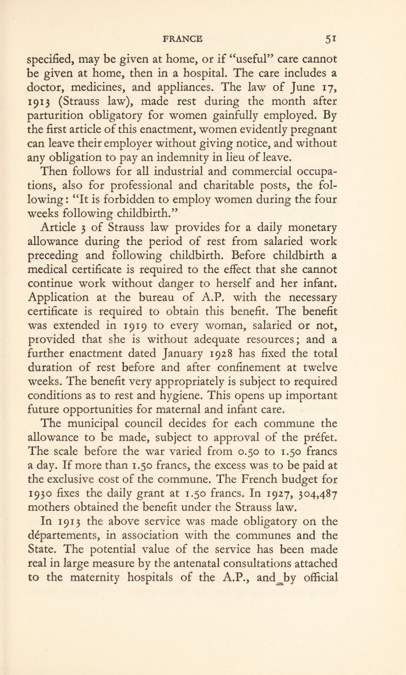 Specified, may be given at home, or if ‘^useful” care cannot be given at home, then in a hospital. The care includes a doctor, medicines, and appliances. The law of June 17, 1913 (Strauss law), made rest during the month after parturition obligatory for women gainfully employed. By the first article of this enactment, women evidently pregnant can leave their employer without giving notice, and without any obligation to pay an indemnity in lieu of leave. Then follows for all industrial and commercial occupa- tions, also for professional and charitable posts, the fol- lowing : ‘Tt is forbidden to employ women during the four weeks following childbirth.’’ Article 3 of Strauss law provides for a daily monetary allowance during the period of rest from salaried work preceding and following childbirth. Before childbirth a medical certificate is required to the effect that she cannot continue work without danger to herself and her infant. Application at the bureau of A.P. with the necessary certificate is required to obtain this benefit. The benefit was extended in 1919 to every woman, salaried or not, provided that she is without adequate resources; and a further enactment dated January 1928 has fixed the total duration of rest before and after confinement at twelve weeks. The benefit very appropriately is subject to required conditions as to rest and hygiene. This opens up important future opportunities for miaternal and infant care. The municipal council decides for each commune the allowance to be made, subject to approval of the prefet. The scale before the war varied from 0.50 to 1.50 francs a day. If more than 1.50 francs, the excess was to be paid at the exclusive cost of the commune. The French budget for 1930 fixes the daily grant at 1.50 francs. In 1927, 304,487 mothers obtained the benefit under the Strauss law. In 1913 the above service was made obligatory on the d^partements, in association with the communes and the State. The potential value of the service has been made real in large measure by the antenatal consultations attached to the maternity hospitals of the A.P., and^by official