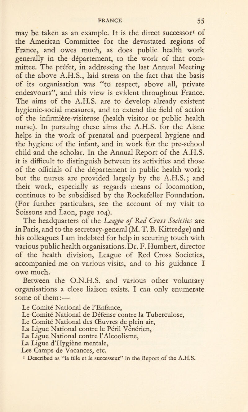 may be taken as an example. It is the direct successor^ of the American Committee for the devastated regions of France, and owes much, as does public health work generally in the d^partement, to the work of that com- mittee. The pr^fet, in addressing the last Annual Meeting of the above A.H.S., laid stress on the fact that the basis of its organisation was ‘‘to respect, above all, private endeavours’’, and this view is evident throughout France. The aims of the A.H.S. are to develop already existent hygienic-social measures, and to extend the field of action of the infirmiere-visiteuse (health visitor or public health nurse). In pursuing these aims the A.H.S. for the Aisne helps in the work of prenatal and puerperal hygiene and the hygiene of the infant, and in work for the pre-school child and the scholar. In the Annual Report of the A.H.S. it is difficult to distinguish between its activities and those of the officials of the departement in public health work; but the nurses are provided largely by the A.H.S.; and their work, especially as regards means of locomotion, continues to be subsidised by the Rockefeller Foundation. (For further particulars, see the account of my visit to Soissons and Laon, page 104). The headquarters of the 'League of Led Cross Societies are in Paris, and to the secretary-general (M. T. B. Kittredge) and his colleagues I am indebted for help in securing touch with various public health organisations. Dr. F. Humbert, director of the health division. League of Red Cross Societies, accompanied me on various visits, and to his guidance I owe much. Between the O.N.H.S. and various other voluntary organisations a close liaison exists. I can only enumerate some of them:— Le Comite National de I’Enfance, Le Comite National de Defense contre la Tuberculose, Le Comite National des OEuvres de plein air. La Ligue National contre le Peril Venerien, La Ligue National contre TAlcoolisme, La Ligue d’Hygiene mentale, Les Camps de Vacances, etc. * Described as “la fille et le successeur” in the Report of the A.H.S.