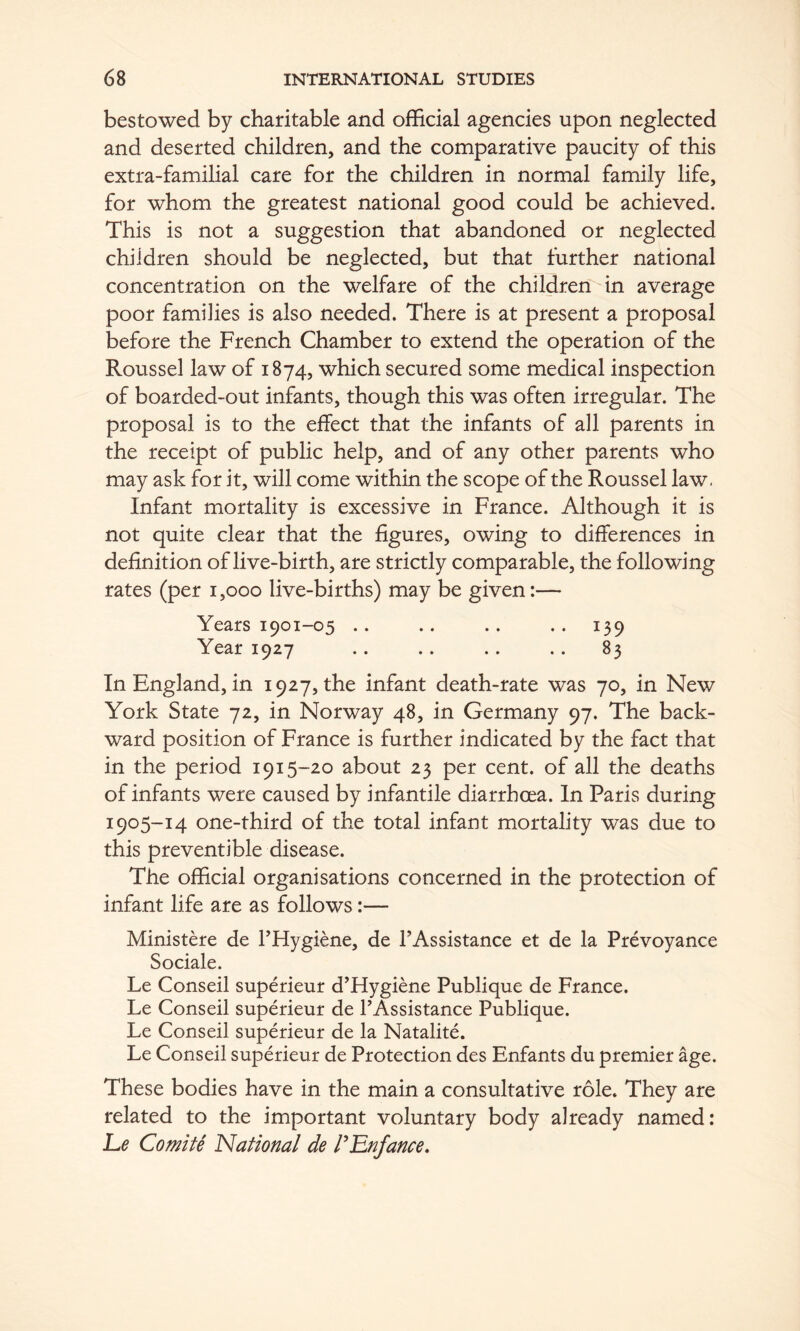 bestowed by charitable and official agencies upon neglected and deserted children, and the comparative paucity of this extra-familial care for the children in normal family life, for whom the greatest national good could be achieved. This is not a suggestion that abandoned or neglected children should be neglected, but that further national concentration on the welfare of the children in average poor families is also needed. There is at present a proposal before the French Chamber to extend the operation of the Roussel law of 1874, which secured some medical inspection of boarded-out infants, though this was often irregular. The proposal is to the effect that the infants of all parents in the receipt of public help, and of any other parents who may ask for it, will come within the scope of the Roussel law- Infant mortality is excessive in France. Although it is not quite clear that the figures, owing to differences in definition of live-birth, are strictly comparable, the following rates (per 1,000 live-births) may be given:— Years 1901-05 .. .. .. .. 139 Year 1927 .. .. .. .. 83 In England, in 1927, the infant death-rate was 70, in New York State 72, in Norway 48, in Germany 97. The back- ward position of France is further indicated by the fact that in the period 1915-20 about 23 per cent, of all the deaths of infants were caused by infantile diarrhoea. In Paris during 1905-14 one-third of the total infant mortality was due to this preventible disease. The official organisations concerned in the protection of infant life are as follows:— Ministere de THygiene, de TAssistance et de la Prevoyance Sociale. Le Conseil superieur d’Hygiene Publique de France. Le Conseil superieur de I’Assistance Publique. Le Conseil superieur de la Natalite. Le Conseil superieur de Protection des Enfants du premier age. These bodies have in the main a consultative role. They are related to the important voluntary body already named: Le Comite 'National de rLnfance,