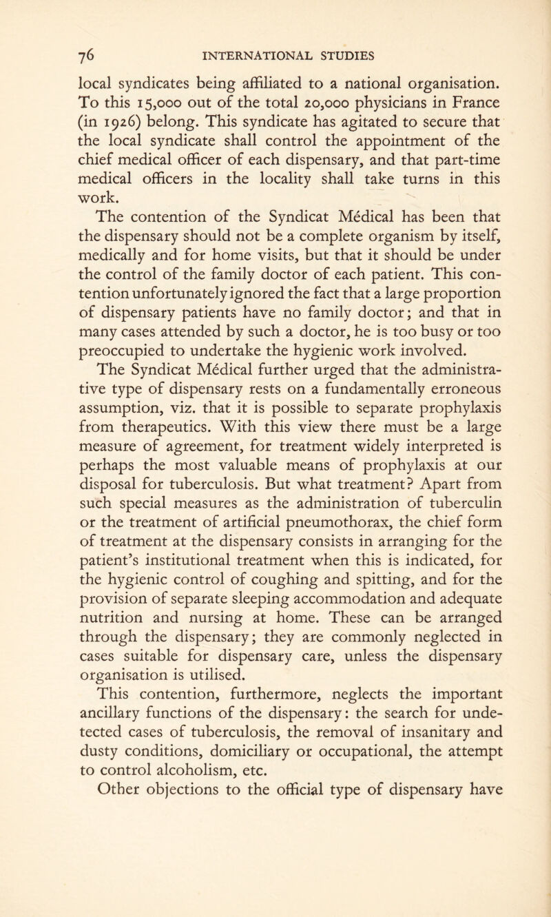 local syndicates being affiliated to a national organisation. To this 15,000 out of the total 20,000 physicians in France (in 1926) belong. This syndicate has agitated to secure that the local syndicate shall control the appointment of the chief medical officer of each dispensary, and that part-time medical officers in the locality shall take turns in this work. The contention of the Syndicat Medical has been that the dispensary should not be a complete organism by itself, medically and for home visits, but that it should be under the control of the family doctor of each patient. This con- tention unfortunately ignored the fact that a large proportion of dispensary patients have no family doctor; and that in many cases attended by such a doctor, he is too busy or too preoccupied to undertake the hygienic work involved. The Syndicat Medical further urged that the administra- tive type of dispensary rests on a fundamentally erroneous assumption, viz. that it is possible to separate prophylaxis from therapeutics. With this view there must be a large measure of agreement, for treatment widely interpreted is perhaps the most valuable means of prophylaxis at our disposal for tuberculosis. But what treatment? Apart from such special measures as the administration of tuberculin or the treatment of artificial pneumothorax, the chief form of treatment at the dispensary consists in arranging for the patient’s institutional treatment when this is indicated, for the hygienic control of coughing and spitting, and for the provision of separate sleeping accommodation and adequate nutrition and nursing at home. These can be arranged through the dispensary; they are commonly neglected in cases suitable for dispensary care, unless the dispensary organisation is utilised. This contention, furthermore, neglects the important ancillary functions of the dispensary: the search for unde- tected cases of tuberculosis, the removal of insanitary and dusty conditions, domiciliary or occupational, the attempt to control alcoholism, etc. Other objections to the official type of dispensary have