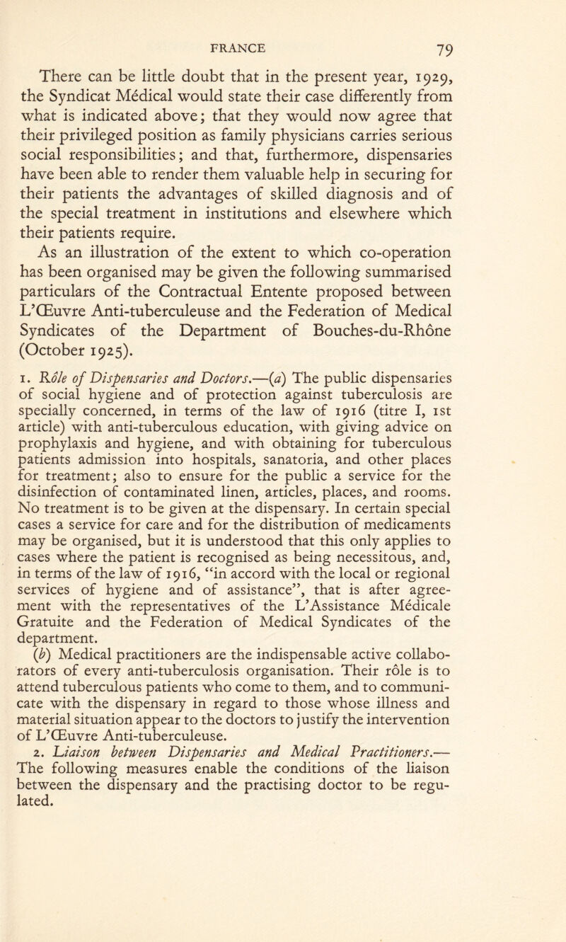 There can be little doubt that in the present year, 1929, the Syndicat Medical would state their case differently from what is indicated above; that they would now agree that their privileged position as family physicians carries serious social responsibilities; and that, furthermore, dispensaries have been able to render them valuable help in securing for their patients the advantages of skilled diagnosis and of the special treatment in institutions and elsewhere which their patients require. As an illustration of the extent to which co-operation has been organised may be given the following summarised particulars of the Contractual Entente proposed between L’OEuvre Anti-tuberculeuse and the Federation of Medical Syndicates of the Department of Bouches-du-Rhone (October 1925). I. 'K.ole of Dispensaries and Doctors,—{a) The public dispensaries of social hygiene and of protection against tuberculosis are specially concerned, in terms of the law of 1916 (titre I, ist article) with anti-tuberculous education, with giving advice on prophylaxis and hygiene, and with obtaining for tuberculous patients admission into hospitals, sanatoria, and other places for treatment; also to ensure for the public a service for the disinfection of contaminated linen, articles, places, and rooms. No treatment is to be given at the dispensary. In certain special cases a service for care and for the distribution of medicaments may be organised, but it is understood that this only applies to cases where the patient is recognised as being necessitous, and, in terms of the law of 1916, “in accord with the local or regional services of hygiene and of assistance”, that is after agree- ment with the representatives of the L’Assistance Medicale Gratuite and the Federation of Medical Syndicates of the department. {b) Medical practitioners are the indispensable active collabo- rators of every anti-tuberculosis organisation. Their role is to attend tuberculous patients who come to them, and to communi- cate with the dispensary in regard to those whose illness and material situation appear to the doctors to justify the intervention of L’CEuvre Anti-tuberculeuse. 2. Liaison between Dispensaries and Medical Practitioners.— The following measures enable the conditions of the liaison between the dispensary and the practising doctor to be regu- lated.