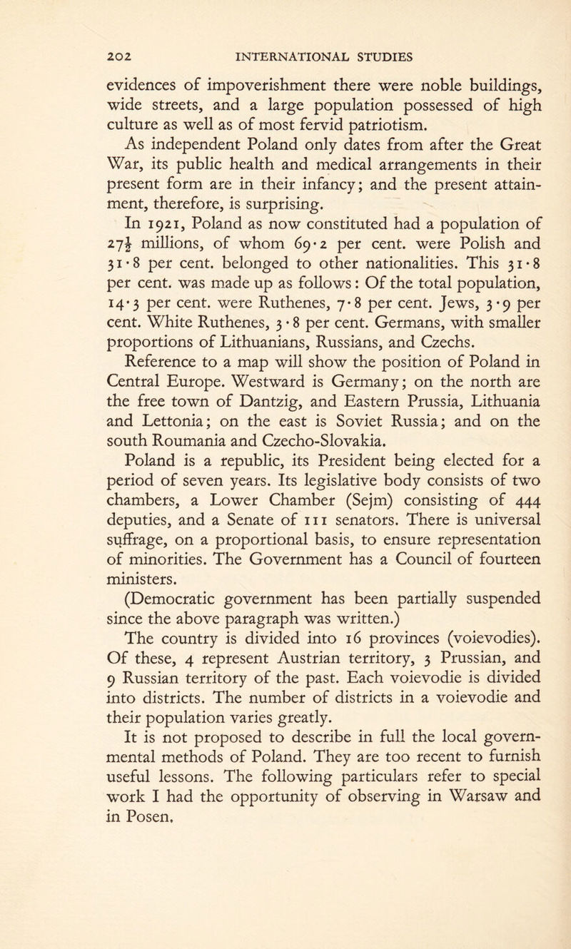 evidences of impoverishment there were noble buildings, wide streets, and a large population possessed of high culture as well as of most fervid patriotism. As independent Poland only dates from after the Great War, its public health and medical arrangements in their present form are in their infancy; and the present attain- ment, therefore, is surprising. In 1921, Poland as now constituted had a population of 27J millions, of whom 69*2 per cent, were Polish and 31*8 per cent, belonged to other nationalities. This 31*8 per cent, was made up as follows: Of the total population, 14*3 per cent, were Ruthenes, 7*8 per cent. Jews, 3*9 per cent. White Ruthenes, 3 • 8 per cent. Germans, with smaller proportions of Lithuanians, Russians, and Czechs. Reference to a map will show the position of Poland in Central Europe. Westward is Germany; on the north are the free town of Dantzig, and Eastern Prussia, Lithuania and Lettonia; on the east is Soviet Russia; and on the south Roumania and Czecho-Slovakia. Poland is a republic, its President being elected for a period of seven years. Its legislative body consists of two chambers, a Lower Chamber (Sejm) consisting of 444 deputies, and a Senate of iii senators. There is universal suffrage, on a proportional basis, to ensure representation of minorities. The Government has a Council of fourteen ministers. (Democratic government has been partially suspended since the above paragraph was written.) The country is divided into 16 provinces (voievodies). Of these, 4 represent Austrian territory, 3 Prussian, and 9 Russian territory of the past. Each voievodie is divided into districts. The number of districts in a voievodie and their population varies greatly. It is not proposed to describe in full the local govern- mental methods of Poland. They are too recent to furnish useful lessons. The following particulars refer to special work I had the opportunity of observing in Warsaw and in Posen.