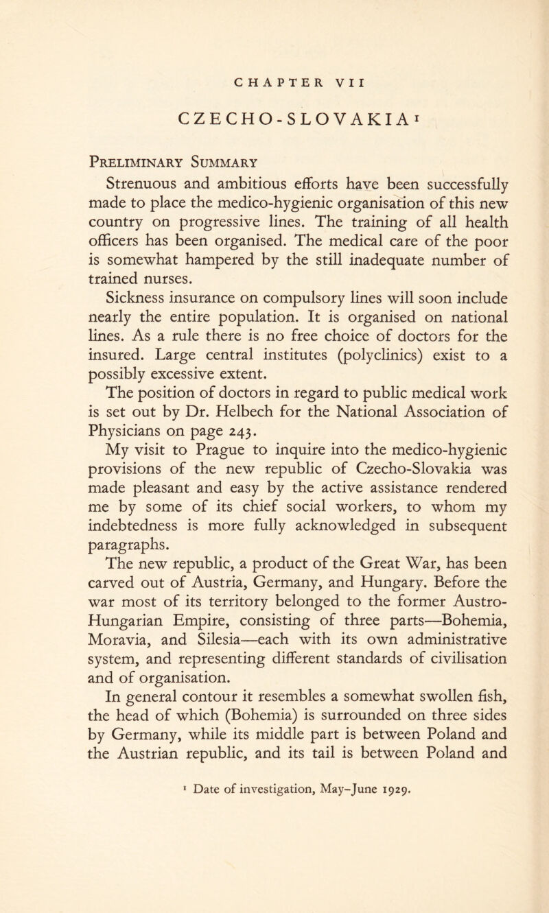 CHAPTER VII CZECHO-SLOVAKIAi Preliminary Summary Strenuous and ambitious efforts have been successfully made to place the medico-hygienic organisation of this new country on progressive lines. The training of all health officers has been organised. The medical care of the poor is somewhat hampered by the still inadequate number of trained nurses. Sickness insurance on compulsory lines will soon include nearly the entire population. It is organised on national lines. As a rule there is no free choice of doctors for the insured. Large central institutes (polyclinics) exist to a possibly excessive extent. The position of doctors in regard to public medical work is set out by Dr. Helbech for the National Association of Physicians on page 243. My visit to Prague to inquire into the medico-hygienic provisions of the new republic of Czecho-Slovakia was made pleasant and easy by the active assistance rendered me by some of its chief social workers, to whom my indebtedness is more fully acknowledged in subsequent paragraphs. The new republic, a product of the Great War, has been carved out of Austria, Germany, and Hungary. Before the war most of its territory belonged to the former Austro- Hungarian Empire, consisting of three parts—Bohemia, Moravia, and Silesia—each with its own administrative system, and representing different standards of civilisation and of organisation. In general contour it resembles a somewhat swollen fish, the head of which (Bohemia) is surrounded on three sides by Germany, while its middle part is between Poland and the Austrian republic, and its tail is between Poland and * Date of investigation, May-June 1929.