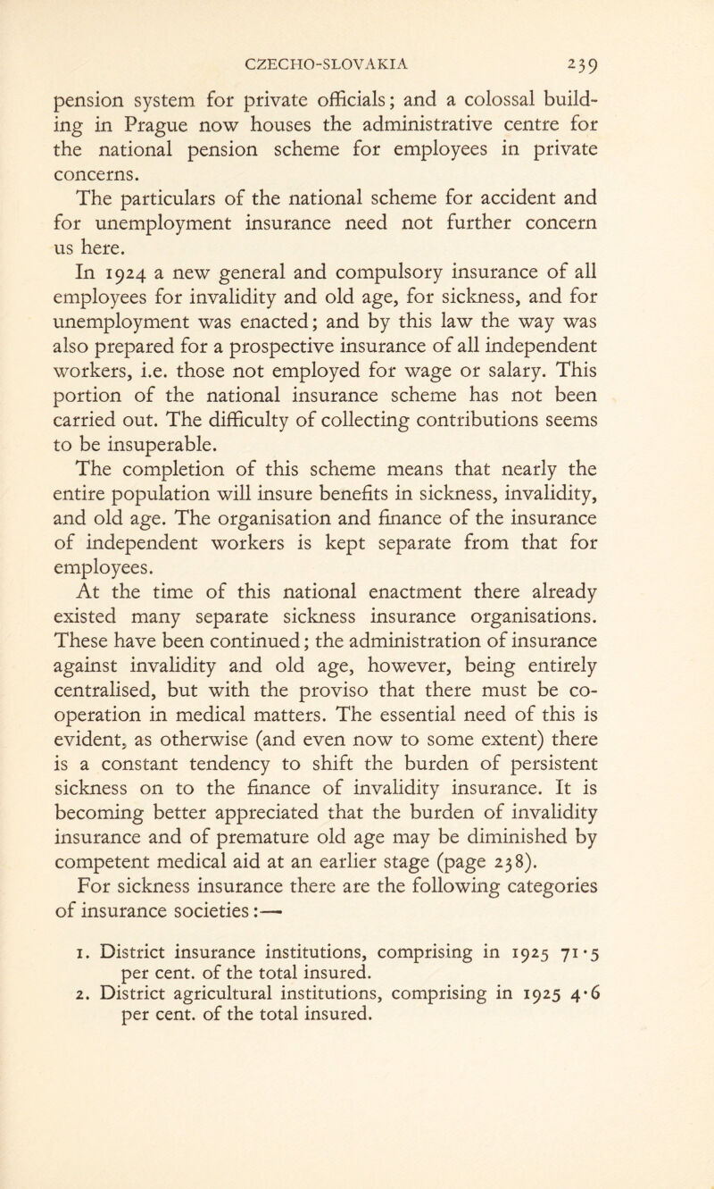 pension system for private officials; and a colossal build- ing in Prague now houses the administrative centre for the national pension scheme for employees in private concerns. The particulars of the national scheme for accident and for unemployment insurance need not further concern us here. In 1924 a new general and compulsory insurance of all employees for invalidity and old age, for sickness, and for unemployment was enacted; and by this law the way was also prepared for a prospective insurance of all independent workers, i.e. those not employed for wage or salary. This portion of the national insurance scheme has not been carried out. The difficulty of collecting contributions seems to be insuperable. The completion of this scheme means that nearly the entire population will insure benefits in sickness, invalidity, and old age. The organisation and finance of the insurance of independent workers is kept separate from that for employees. At the time of this national enactment there already existed many separate sickness insurance organisations. These have been continued; the administration of insurance against invalidity and old age, however, being entirely centralised, but with the proviso that there must be co- operation in medical matters. The essential need of this is evident, as otherwise (and even now to some extent) there is a constant tendency to shift the burden of persistent sickness on to the finance of invalidity insurance. It is becoming better appreciated that the burden of invalidity insurance and of premature old age may be diminished by competent medical aid at an earlier stage (page 238). For sickness insurance there are the following categories of insurance societies :•— 1. District insurance institutions, comprising in 1925 71*5 per cent, of the total insured. 2. District agricultural institutions, comprising in 1925 4*6 per cent, of the total insured.