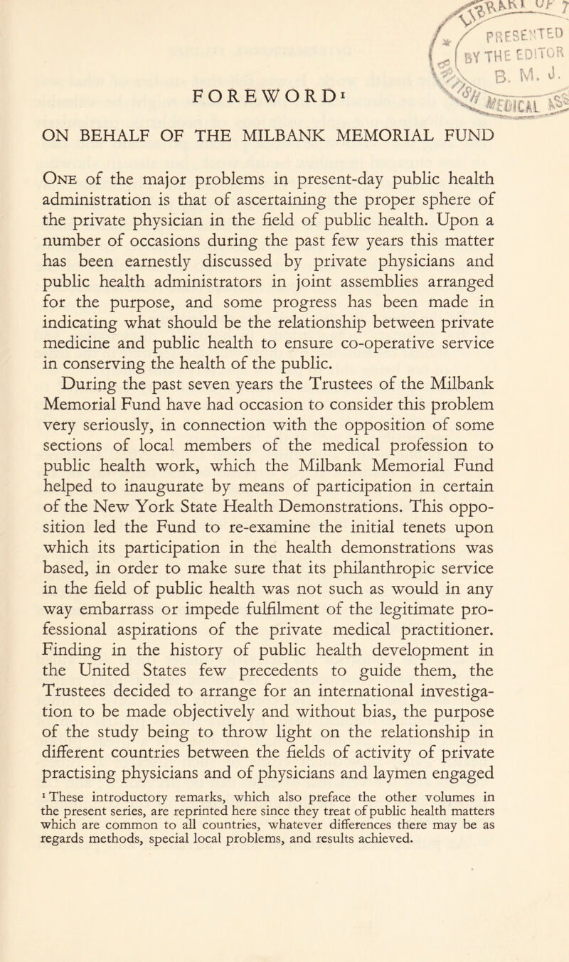 ON BEHALF OF THE MILBANK MEMORIAL FUND One of the major problems in present-day public health administration is that of ascertaining the proper sphere of the private physician in the field of public health. Upon a number of occasions during the past few years this matter has been earnestly discussed by private physicians and public health administrators in joint assemblies arranged for the purpose, and some progress has been made in indicating what should be the relationship between private medicine and public health to ensure co-operative service in conserving the health of the public. During the past seven years the Trustees of the Milbank Memorial Fund have had occasion to consider this problem very seriously, in connection with the opposition of some sections of local members of the medical profession to public health work, which the Milbank Memorial Fund helped to inaugurate by means of participation in certain of the New York State Health Demonstrations. This oppo- sition led the Fund to re-examine the initial tenets upon which its participation in the health demonstrations was based, in order to make sure that its philanthropic service in the field of public health was not such as would in any way embarrass or impede fulfilment of the legitimate pro- fessional aspirations of the private medical practitioner. Finding in the history of public health development in the Linked States few precedents to guide them, the Trustees decided to arrange for an international investiga- tion to be made objectively and without bias, the purpose of the study being to throw light on the relationship in different countries between the fields of activity of private practising physicians and of physicians and laymen engaged 1 These introductory remarks, which also preface the other volumes in the present series, are reprinted here since they treat of public health matters which are common to all countries, whatever differences there may be as regards methods, special local problems, and results achieved.